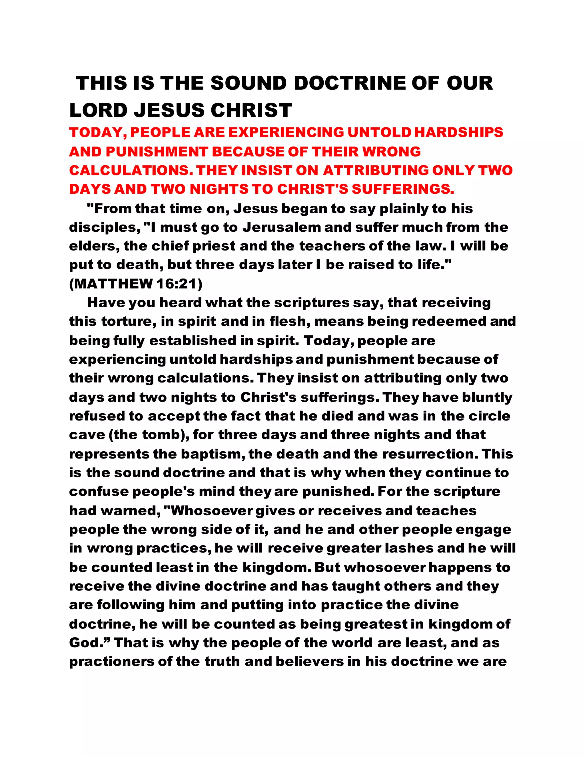THIS IS THE SOUND DOCTRINE OF OUR
LORD JESUS CHRIST
TODAY, PEOPLE ARE EXPERIENCING UNTOLD HARDSHIPS
AND PUNISHMENT BECAUSE OF THEIR WRONG
CALCULATIONS. THEY INSIST ON ATTRIBUTING ONLY TWO
DAYS AND TWO NIGHTS TO CHRIST'S SUFFERINGS.
"From that time on, Jesus began to say plainly to his
disciples, "I must go to Jerusalem and suffer much from the
elders, the chief priest and the teachers of the law. I will be
put to death, but three days later I be raised to life."
(MATTHEW 16:21)
Have you heard what the scriptures say, that receiving
this torture, in spirit and in flesh, means being redeemed and
being fully established in spirit. Today, people are
experiencing untold hardships and punishment because of
their wrong calculations. They insist on attributing only two
days and two nights to Christ's sufferings. They have bluntly
refused to accept the fact that he died and was in the circle
cave (the tomb), for three days and three nights and that
represents the baptism, the death and the resurrection. This
is the sound doctrine and that is why when they continue to
confuse people's mind they are punished. For the scripture
had warned, "Whosoever gives or receives and teaches
people the wrong side of it, and he and other people engage
in wrong practices, he will receive greater lashes and he will
be counted least in the kingdom. But whosoever happens to
receive the divine doctrine and has taught others and they
are following him and putting into practice the divine
doctrine, he will be counted as being greatest in kingdom of
God.” That is why the people of the world are least, and as
practioners of the truth and believers in his doctrine we are
 