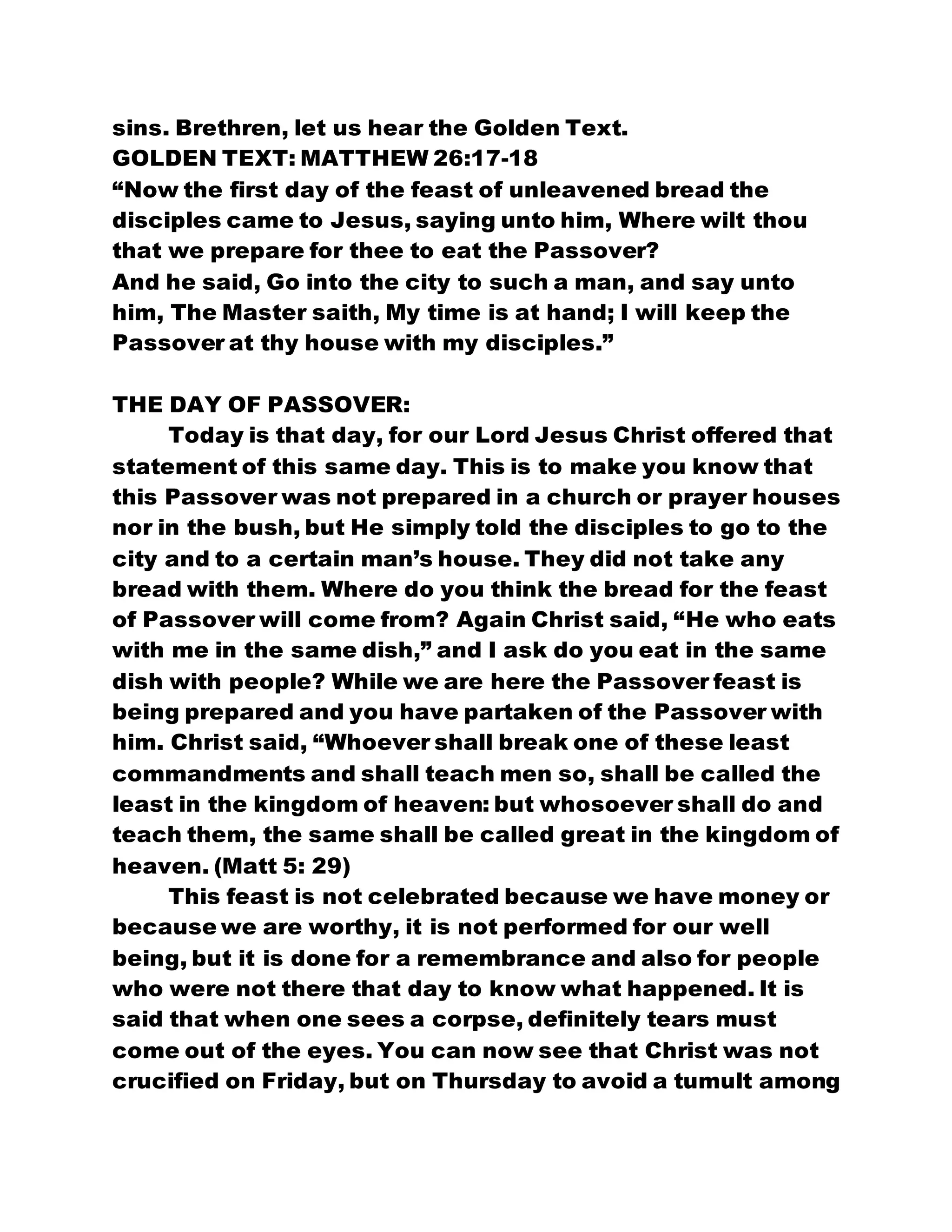 sins. Brethren, let us hear the Golden Text.
GOLDEN TEXT: MATTHEW 26:17-18
“Now the first day of the feast of unleavened bread the
disciples came to Jesus, saying unto him, Where wilt thou
that we prepare for thee to eat the Passover?
And he said, Go into the city to such a man, and say unto
him, The Master saith, My time is at hand; I will keep the
Passover at thy house with my disciples.”
THE DAY OF PASSOVER:
Today is that day, for our Lord Jesus Christ offered that
statement of this same day. This is to make you know that
this Passover was not prepared in a church or prayer houses
nor in the bush, but He simply told the disciples to go to the
city and to a certain man’s house. They did not take any
bread with them. Where do you think the bread for the feast
of Passover will come from? Again Christ said, “He who eats
with me in the same dish,” and I ask do you eat in the same
dish with people? While we are here the Passover feast is
being prepared and you have partaken of the Passover with
him. Christ said, “Whoever shall break one of these least
commandments and shall teach men so, shall be called the
least in the kingdom of heaven: but whosoever shall do and
teach them, the same shall be called great in the kingdom of
heaven. (Matt 5: 29)
This feast is not celebrated because we have money or
because we are worthy, it is not performed for our well
being, but it is done for a remembrance and also for people
who were not there that day to know what happened. It is
said that when one sees a corpse, definitely tears must
come out of the eyes. You can now see that Christ was not
crucified on Friday, but on Thursday to avoid a tumult among
 