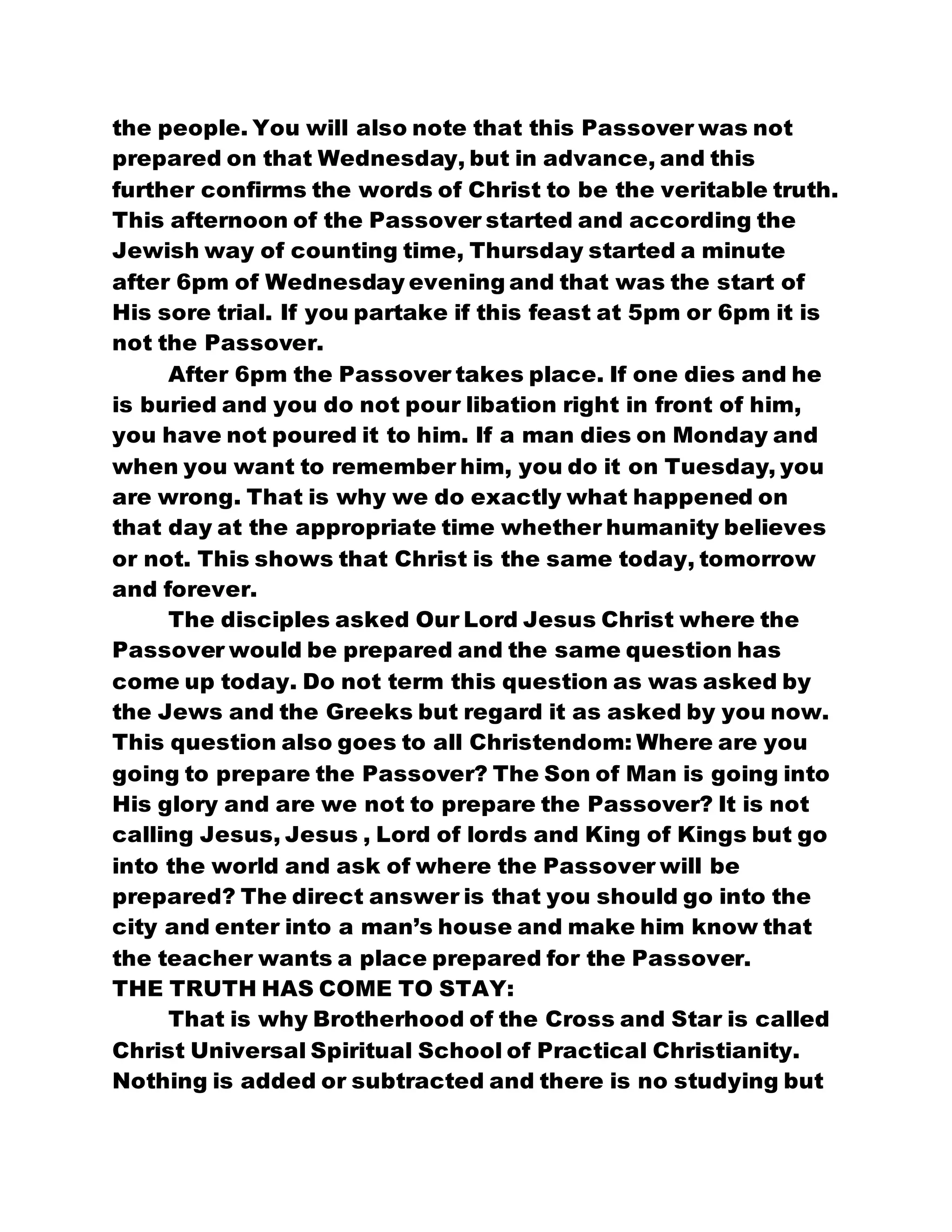 the people. You will also note that this Passover was not
prepared on that Wednesday, but in advance, and this
further confirms the words of Christ to be the veritable truth.
This afternoon of the Passover started and according the
Jewish way of counting time, Thursday started a minute
after 6pm of Wednesday evening and that was the start of
His sore trial. If you partake if this feast at 5pm or 6pm it is
not the Passover.
After 6pm the Passover takes place. If one dies and he
is buried and you do not pour libation right in front of him,
you have not poured it to him. If a man dies on Monday and
when you want to remember him, you do it on Tuesday, you
are wrong. That is why we do exactly what happened on
that day at the appropriate time whether humanity believes
or not. This shows that Christ is the same today, tomorrow
and forever.
The disciples asked Our Lord Jesus Christ where the
Passover would be prepared and the same question has
come up today. Do not term this question as was asked by
the Jews and the Greeks but regard it as asked by you now.
This question also goes to all Christendom: Where are you
going to prepare the Passover? The Son of Man is going into
His glory and are we not to prepare the Passover? It is not
calling Jesus, Jesus , Lord of lords and King of Kings but go
into the world and ask of where the Passover will be
prepared? The direct answer is that you should go into the
city and enter into a man’s house and make him know that
the teacher wants a place prepared for the Passover.
THE TRUTH HAS COME TO STAY:
That is why Brotherhood of the Cross and Star is called
Christ Universal Spiritual School of Practical Christianity.
Nothing is added or subtracted and there is no studying but
 