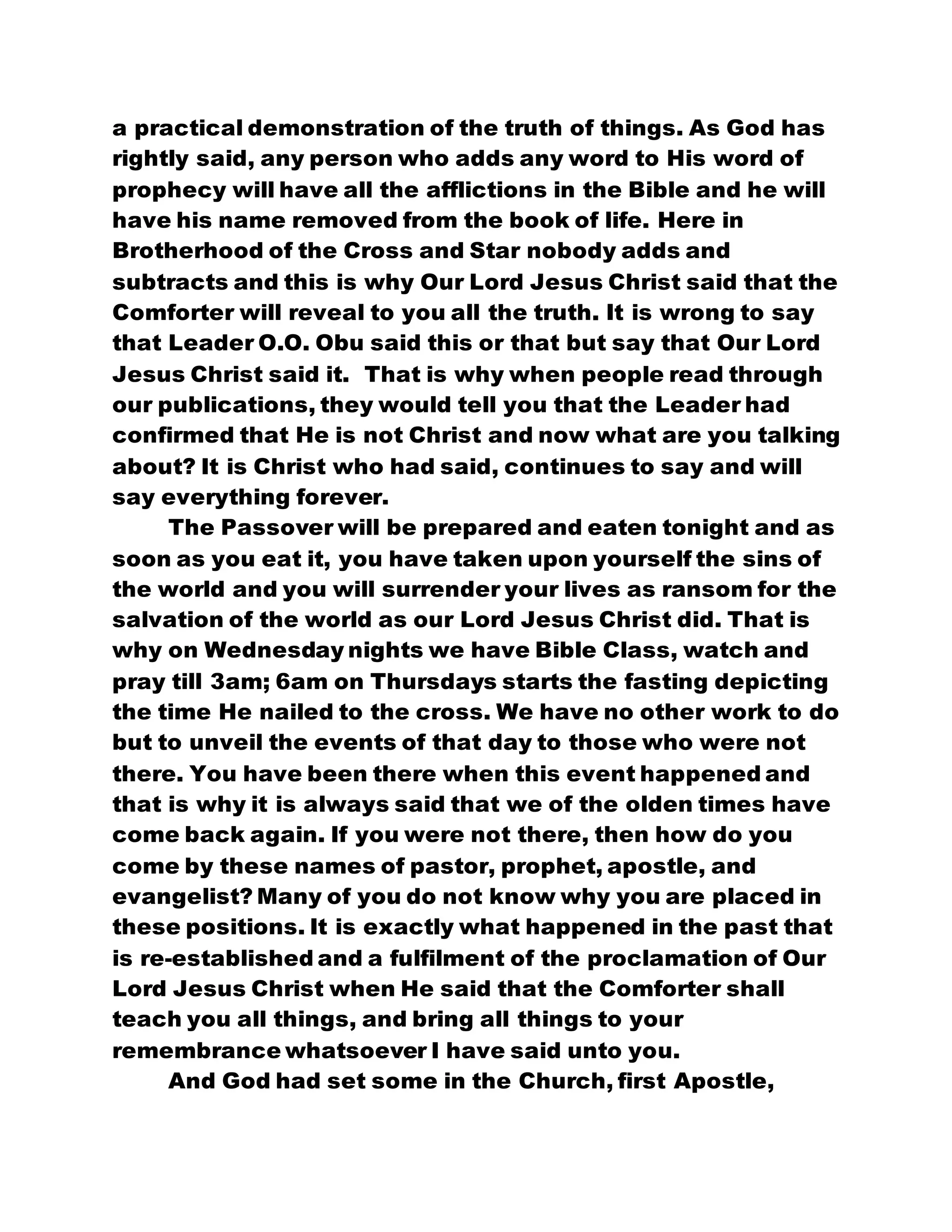 a practical demonstration of the truth of things. As God has
rightly said, any person who adds any word to His word of
prophecy will have all the afflictions in the Bible and he will
have his name removed from the book of life. Here in
Brotherhood of the Cross and Star nobody adds and
subtracts and this is why Our Lord Jesus Christ said that the
Comforter will reveal to you all the truth. It is wrong to say
that Leader O.O. Obu said this or that but say that Our Lord
Jesus Christ said it. That is why when people read through
our publications, they would tell you that the Leader had
confirmed that He is not Christ and now what are you talking
about? It is Christ who had said, continues to say and will
say everything forever.
The Passover will be prepared and eaten tonight and as
soon as you eat it, you have taken upon yourself the sins of
the world and you will surrender your lives as ransom for the
salvation of the world as our Lord Jesus Christ did. That is
why on Wednesday nights we have Bible Class, watch and
pray till 3am; 6am on Thursdays starts the fasting depicting
the time He nailed to the cross. We have no other work to do
but to unveil the events of that day to those who were not
there. You have been there when this event happened and
that is why it is always said that we of the olden times have
come back again. If you were not there, then how do you
come by these names of pastor, prophet, apostle, and
evangelist? Many of you do not know why you are placed in
these positions. It is exactly what happened in the past that
is re-established and a fulfilment of the proclamation of Our
Lord Jesus Christ when He said that the Comforter shall
teach you all things, and bring all things to your
remembrance whatsoever I have said unto you.
And God had set some in the Church, first Apostle,
 