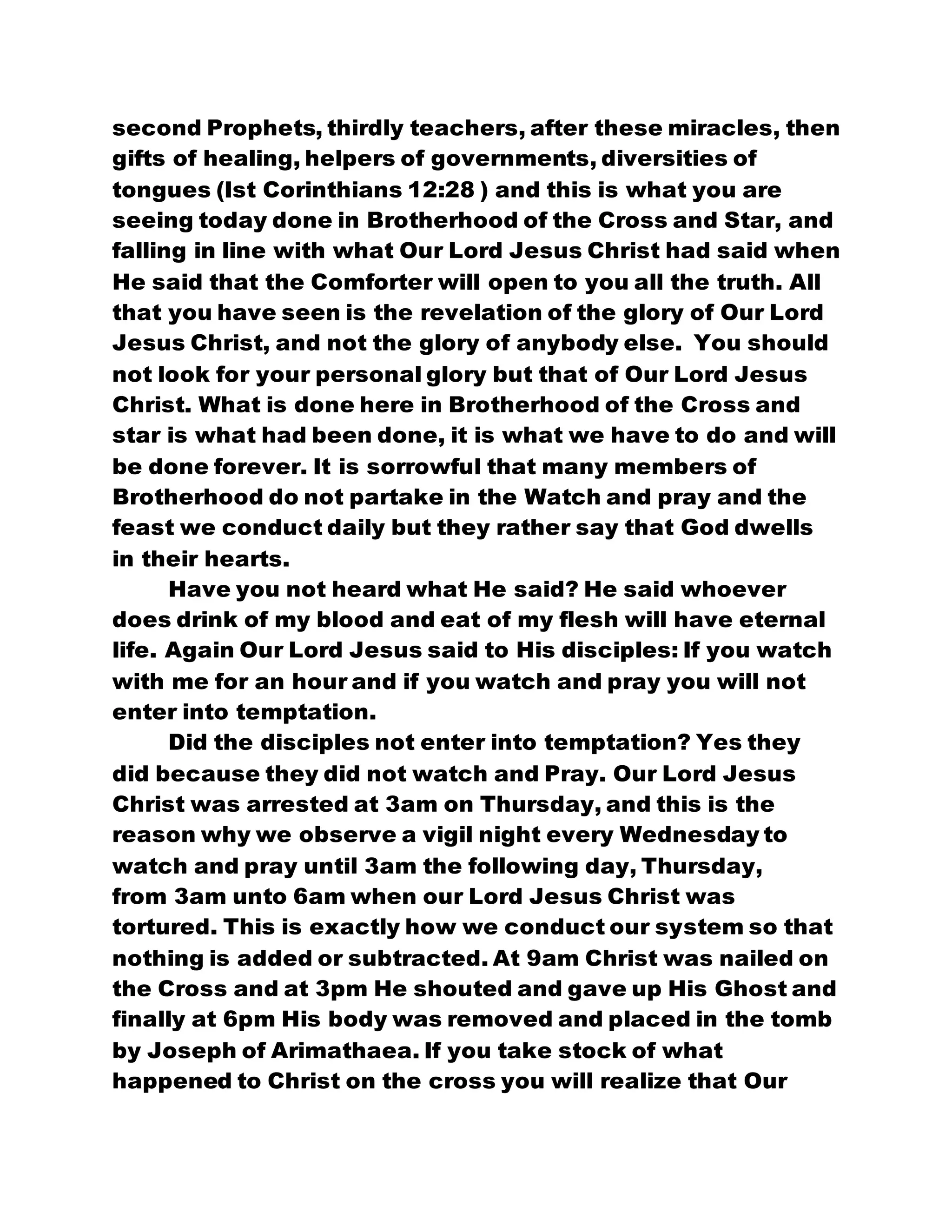second Prophets, thirdly teachers, after these miracles, then
gifts of healing, helpers of governments, diversities of
tongues (Ist Corinthians 12:28 ) and this is what you are
seeing today done in Brotherhood of the Cross and Star, and
falling in line with what Our Lord Jesus Christ had said when
He said that the Comforter will open to you all the truth. All
that you have seen is the revelation of the glory of Our Lord
Jesus Christ, and not the glory of anybody else. You should
not look for your personal glory but that of Our Lord Jesus
Christ. What is done here in Brotherhood of the Cross and
star is what had been done, it is what we have to do and will
be done forever. It is sorrowful that many members of
Brotherhood do not partake in the Watch and pray and the
feast we conduct daily but they rather say that God dwells
in their hearts.
Have you not heard what He said? He said whoever
does drink of my blood and eat of my flesh will have eternal
life. Again Our Lord Jesus said to His disciples: If you watch
with me for an hour and if you watch and pray you will not
enter into temptation.
Did the disciples not enter into temptation? Yes they
did because they did not watch and Pray. Our Lord Jesus
Christ was arrested at 3am on Thursday, and this is the
reason why we observe a vigil night every Wednesday to
watch and pray until 3am the following day, Thursday,
from 3am unto 6am when our Lord Jesus Christ was
tortured. This is exactly how we conduct our system so that
nothing is added or subtracted. At 9am Christ was nailed on
the Cross and at 3pm He shouted and gave up His Ghost and
finally at 6pm His body was removed and placed in the tomb
by Joseph of Arimathaea. If you take stock of what
happened to Christ on the cross you will realize that Our
 