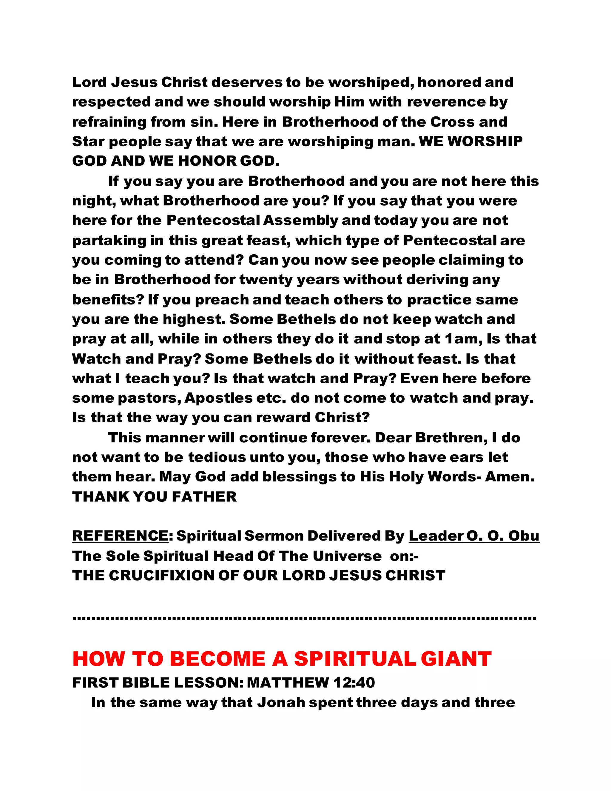 Lord Jesus Christ deserves to be worshiped, honored and
respected and we should worship Him with reverence by
refraining from sin. Here in Brotherhood of the Cross and
Star people say that we are worshiping man. WE WORSHIP
GOD AND WE HONOR GOD.
If you say you are Brotherhood and you are not here this
night, what Brotherhood are you? If you say that you were
here for the Pentecostal Assembly and today you are not
partaking in this great feast, which type of Pentecostal are
you coming to attend? Can you now see people claiming to
be in Brotherhood for twenty years without deriving any
benefits? If you preach and teach others to practice same
you are the highest. Some Bethels do not keep watch and
pray at all, while in others they do it and stop at 1am, Is that
Watch and Pray? Some Bethels do it without feast. Is that
what I teach you? Is that watch and Pray? Even here before
some pastors, Apostles etc. do not come to watch and pray.
Is that the way you can reward Christ?
This manner will continue forever. Dear Brethren, I do
not want to be tedious unto you, those who have ears let
them hear. May God add blessings to His Holy Words- Amen.
THANK YOU FATHER
REFERENCE: Spiritual Sermon Delivered By Leader O. O. Obu
The Sole Spiritual Head Of The Universe on:-
THE CRUCIFIXION OF OUR LORD JESUS CHRIST
………………………………………………………………………………………
HOW TO BECOME A SPIRITUAL GIANT
FIRST BIBLE LESSON: MATTHEW 12:40
In the same way that Jonah spent three days and three
 