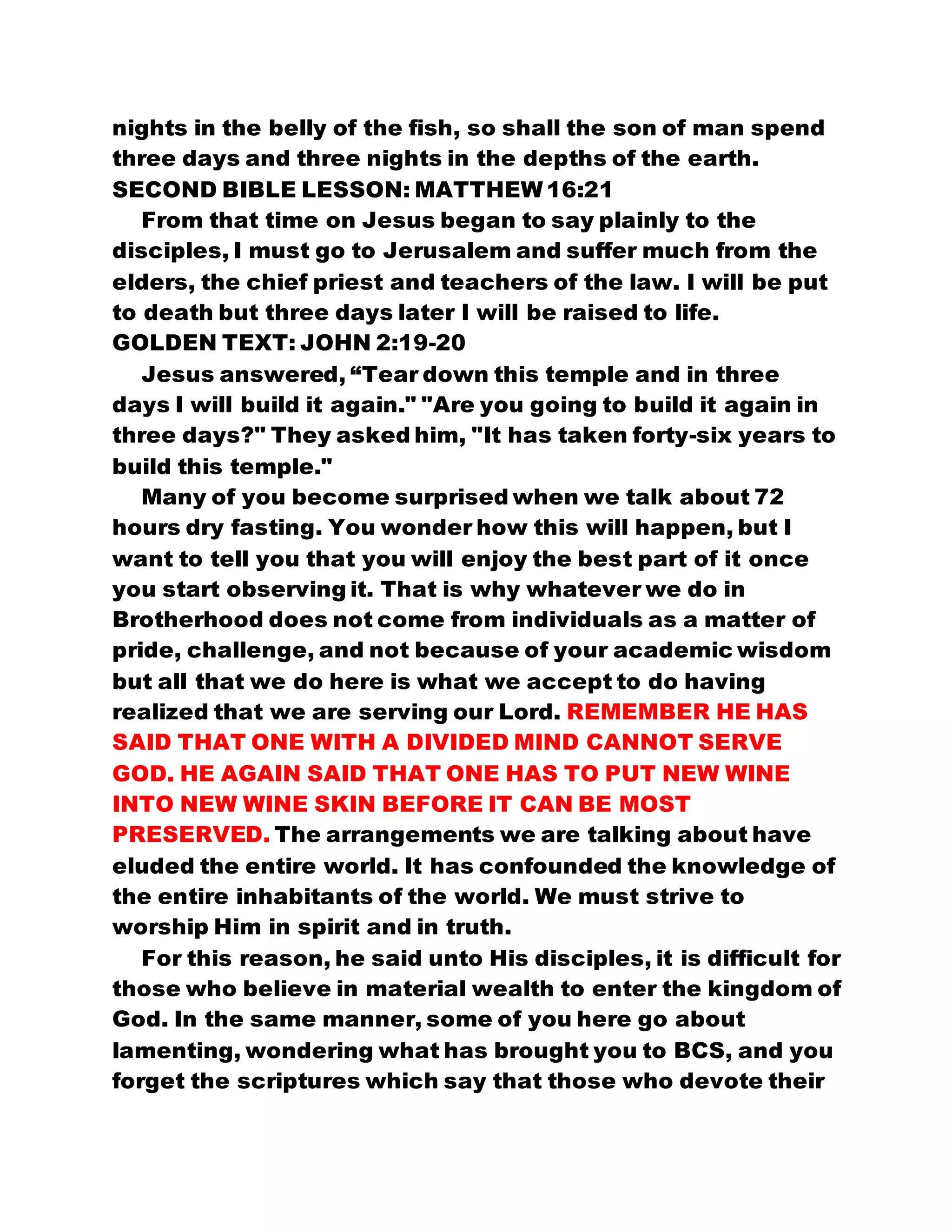 nights in the belly of the fish, so shall the son of man spend
three days and three nights in the depths of the earth.
SECOND BIBLE LESSON: MATTHEW 16:21
From that time on Jesus began to say plainly to the
disciples, I must go to Jerusalem and suffer much from the
elders, the chief priest and teachers of the law. I will be put
to death but three days later I will be raised to life.
GOLDEN TEXT: JOHN 2:19-20
Jesus answered, “Tear down this temple and in three
days I will build it again." "Are you going to build it again in
three days?" They asked him, "It has taken forty-six years to
build this temple."
Many of you become surprised when we talk about 72
hours dry fasting. You wonder how this will happen, but I
want to tell you that you will enjoy the best part of it once
you start observing it. That is why whatever we do in
Brotherhood does not come from individuals as a matter of
pride, challenge, and not because of your academic wisdom
but all that we do here is what we accept to do having
realized that we are serving our Lord. REMEMBER HE HAS
SAID THAT ONE WITH A DIVIDED MIND CANNOT SERVE
GOD. HE AGAIN SAID THAT ONE HAS TO PUT NEW WINE
INTO NEW WINE SKIN BEFORE IT CAN BE MOST
PRESERVED. The arrangements we are talking about have
eluded the entire world. It has confounded the knowledge of
the entire inhabitants of the world. We must strive to
worship Him in spirit and in truth.
For this reason, he said unto His disciples, it is difficult for
those who believe in material wealth to enter the kingdom of
God. In the same manner, some of you here go about
lamenting, wondering what has brought you to BCS, and you
forget the scriptures which say that those who devote their
 