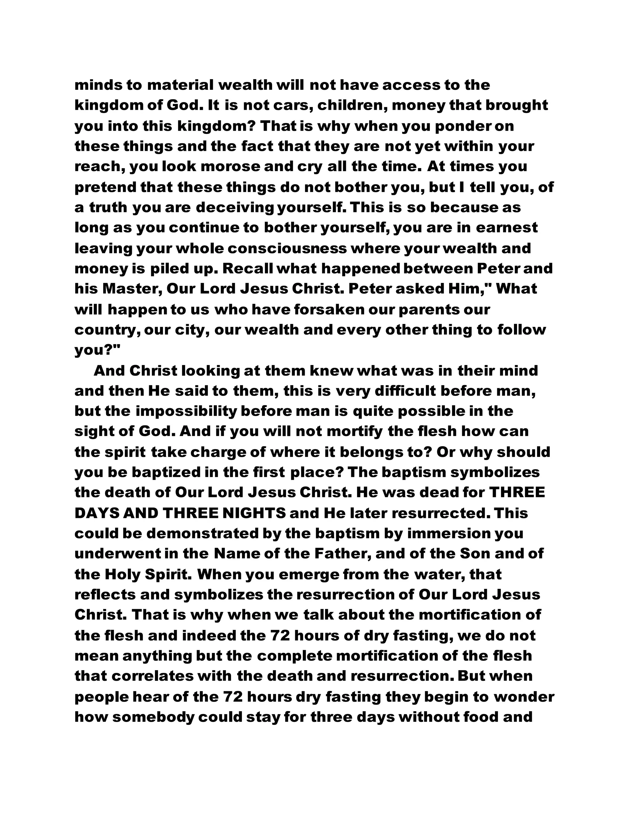 minds to material wealth will not have access to the
kingdom of God. It is not cars, children, money that brought
you into this kingdom? That is why when you ponder on
these things and the fact that they are not yet within your
reach, you look morose and cry all the time. At times you
pretend that these things do not bother you, but I tell you, of
a truth you are deceiving yourself. This is so because as
long as you continue to bother yourself, you are in earnest
leaving your whole consciousness where your wealth and
money is piled up. Recall what happened between Peter and
his Master, Our Lord Jesus Christ. Peter asked Him," What
will happen to us who have forsaken our parents our
country, our city, our wealth and every other thing to follow
you?"
And Christ looking at them knew what was in their mind
and then He said to them, this is very difficult before man,
but the impossibility before man is quite possible in the
sight of God. And if you will not mortify the flesh how can
the spirit take charge of where it belongs to? Or why should
you be baptized in the first place? The baptism symbolizes
the death of Our Lord Jesus Christ. He was dead for THREE
DAYS AND THREE NIGHTS and He later resurrected. This
could be demonstrated by the baptism by immersion you
underwent in the Name of the Father, and of the Son and of
the Holy Spirit. When you emerge from the water, that
reflects and symbolizes the resurrection of Our Lord Jesus
Christ. That is why when we talk about the mortification of
the flesh and indeed the 72 hours of dry fasting, we do not
mean anything but the complete mortification of the flesh
that correlates with the death and resurrection. But when
people hear of the 72 hours dry fasting they begin to wonder
how somebody could stay for three days without food and
 