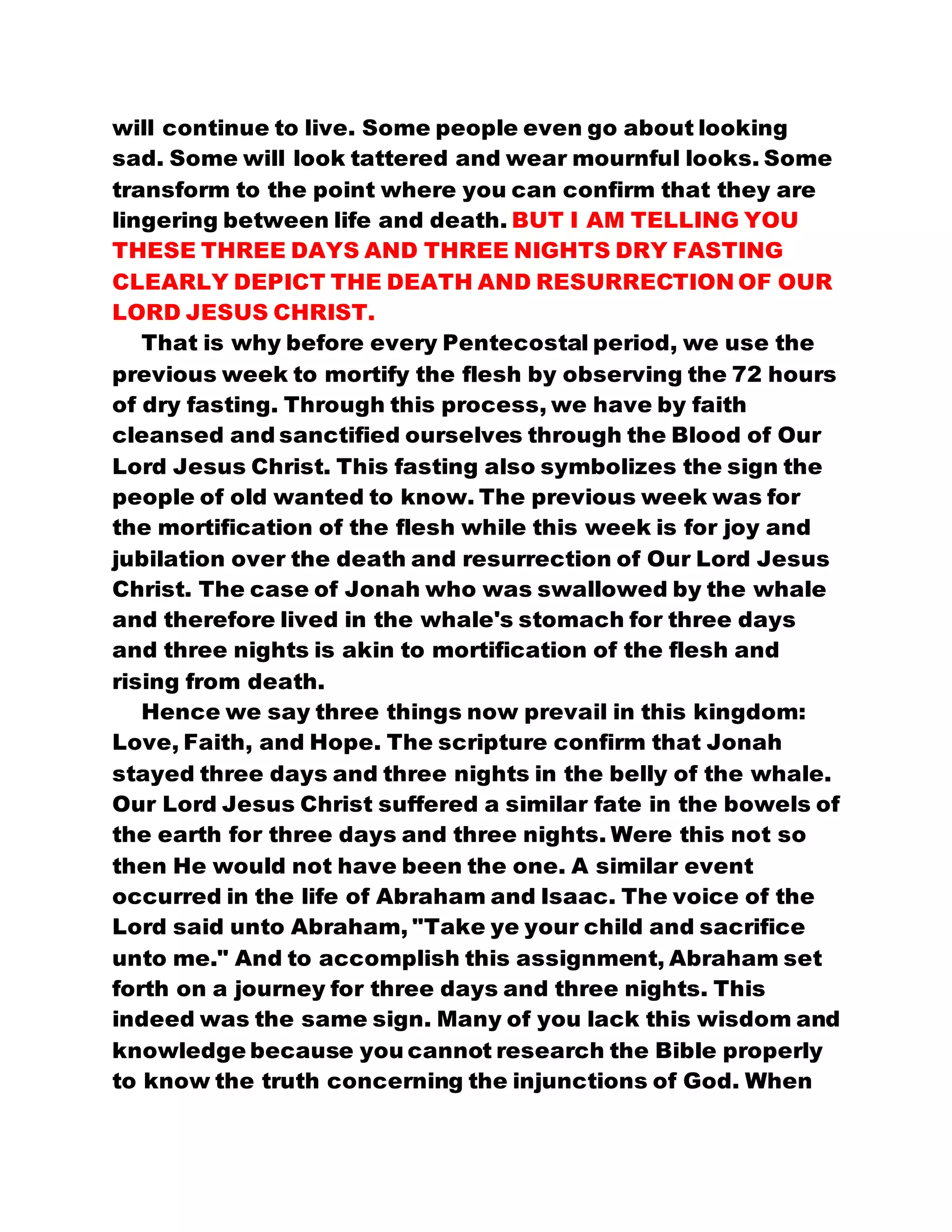 will continue to live. Some people even go about looking
sad. Some will look tattered and wear mournful looks. Some
transform to the point where you can confirm that they are
lingering between life and death. BUT I AM TELLING YOU
THESE THREE DAYS AND THREE NIGHTS DRY FASTING
CLEARLY DEPICT THE DEATH AND RESURRECTION OF OUR
LORD JESUS CHRIST.
That is why before every Pentecostal period, we use the
previous week to mortify the flesh by observing the 72 hours
of dry fasting. Through this process, we have by faith
cleansed and sanctified ourselves through the Blood of Our
Lord Jesus Christ. This fasting also symbolizes the sign the
people of old wanted to know. The previous week was for
the mortification of the flesh while this week is for joy and
jubilation over the death and resurrection of Our Lord Jesus
Christ. The case of Jonah who was swallowed by the whale
and therefore lived in the whale's stomach for three days
and three nights is akin to mortification of the flesh and
rising from death.
Hence we say three things now prevail in this kingdom:
Love, Faith, and Hope. The scripture confirm that Jonah
stayed three days and three nights in the belly of the whale.
Our Lord Jesus Christ suffered a similar fate in the bowels of
the earth for three days and three nights. Were this not so
then He would not have been the one. A similar event
occurred in the life of Abraham and Isaac. The voice of the
Lord said unto Abraham, "Take ye your child and sacrifice
unto me." And to accomplish this assignment, Abraham set
forth on a journey for three days and three nights. This
indeed was the same sign. Many of you lack this wisdom and
knowledge because you cannot research the Bible properly
to know the truth concerning the injunctions of God. When
 