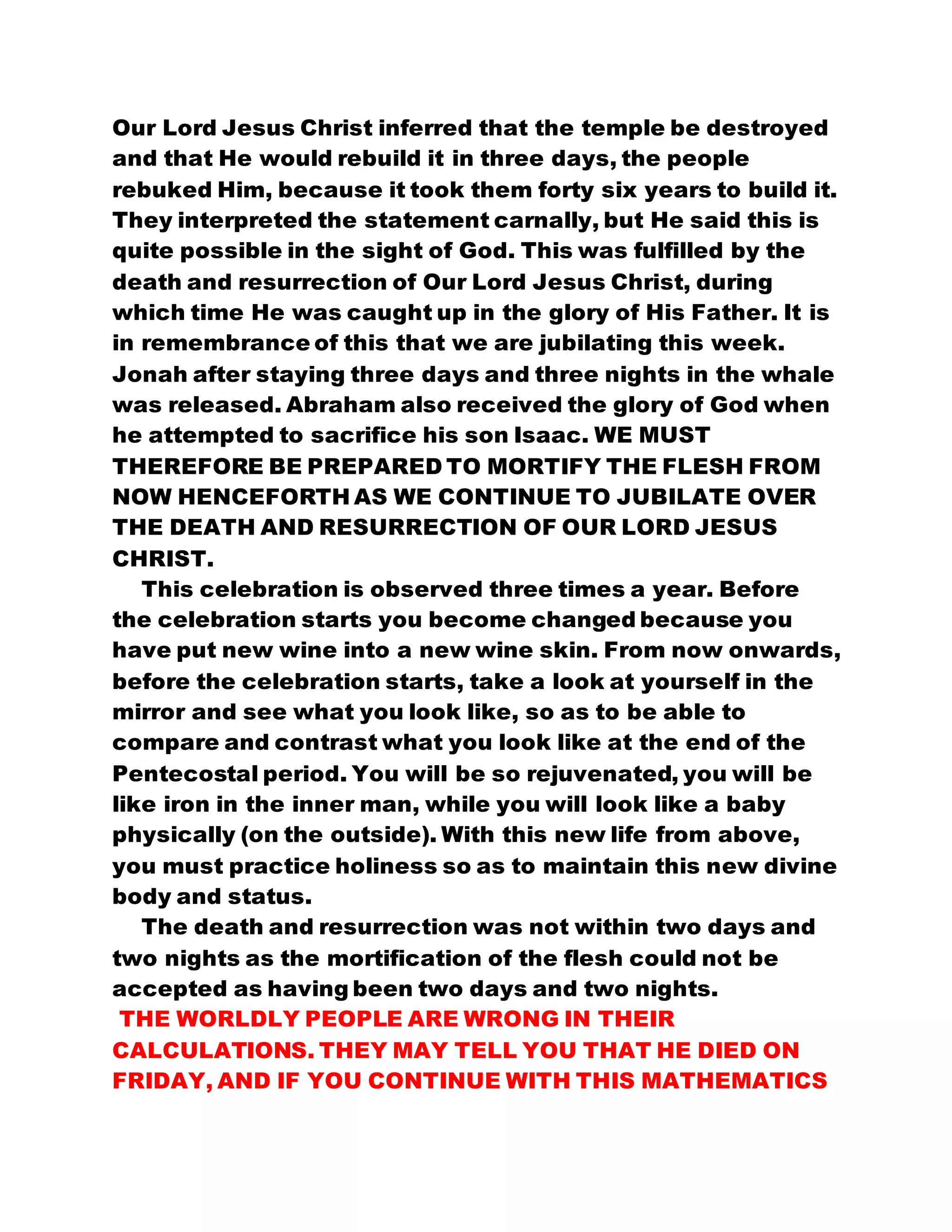 Our Lord Jesus Christ inferred that the temple be destroyed
and that He would rebuild it in three days, the people
rebuked Him, because it took them forty six years to build it.
They interpreted the statement carnally, but He said this is
quite possible in the sight of God. This was fulfilled by the
death and resurrection of Our Lord Jesus Christ, during
which time He was caught up in the glory of His Father. It is
in remembrance of this that we are jubilating this week.
Jonah after staying three days and three nights in the whale
was released. Abraham also received the glory of God when
he attempted to sacrifice his son Isaac. WE MUST
THEREFORE BE PREPARED TO MORTIFY THE FLESH FROM
NOW HENCEFORTH AS WE CONTINUE TO JUBILATE OVER
THE DEATH AND RESURRECTION OF OUR LORD JESUS
CHRIST.
This celebration is observed three times a year. Before
the celebration starts you become changed because you
have put new wine into a new wine skin. From now onwards,
before the celebration starts, take a look at yourself in the
mirror and see what you look like, so as to be able to
compare and contrast what you look like at the end of the
Pentecostal period. You will be so rejuvenated, you will be
like iron in the inner man, while you will look like a baby
physically (on the outside). With this new life from above,
you must practice holiness so as to maintain this new divine
body and status.
The death and resurrection was not within two days and
two nights as the mortification of the flesh could not be
accepted as having been two days and two nights.
THE WORLDLY PEOPLE ARE WRONG IN THEIR
CALCULATIONS. THEY MAY TELL YOU THAT HE DIED ON
FRIDAY, AND IF YOU CONTINUE WITH THIS MATHEMATICS
 