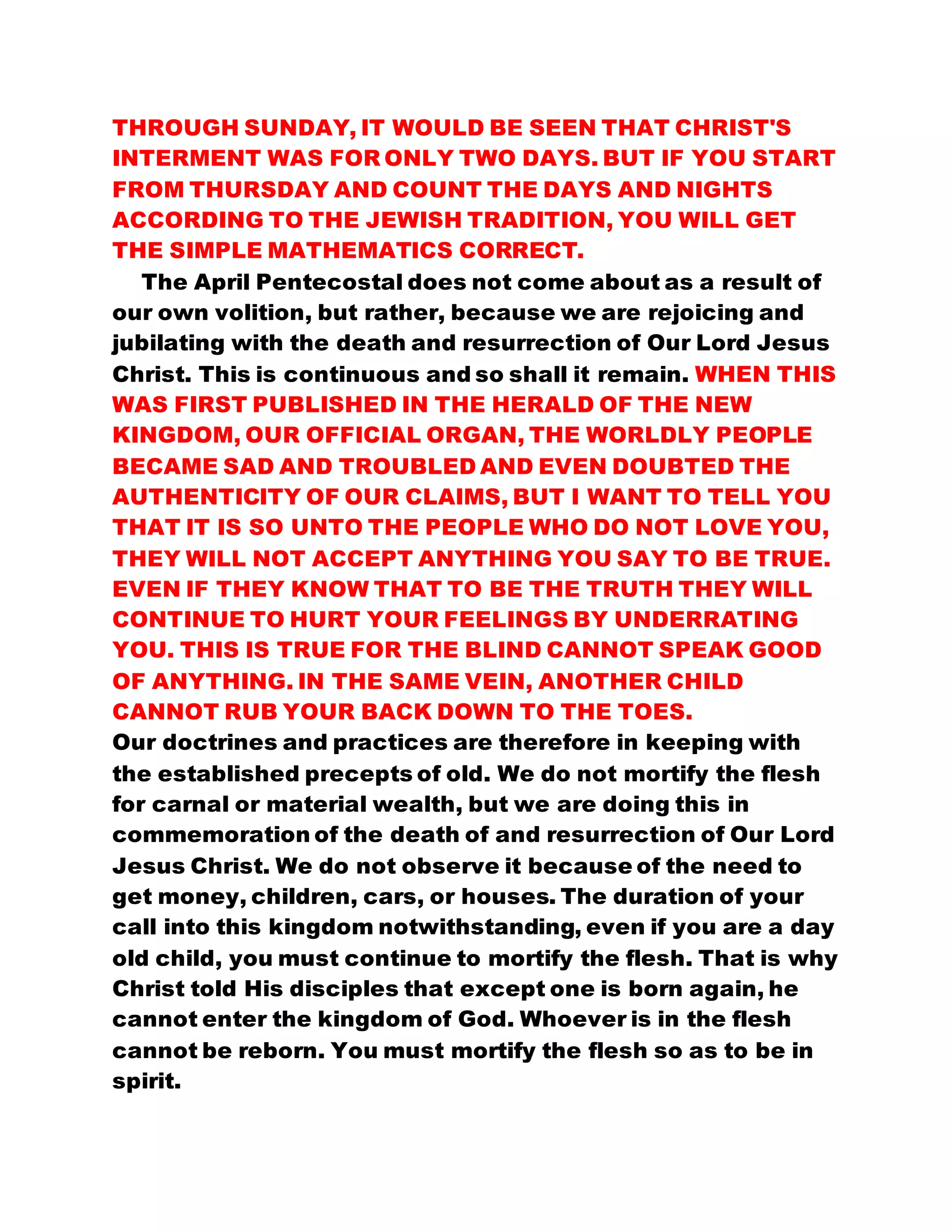 THROUGH SUNDAY, IT WOULD BE SEEN THAT CHRIST'S
INTERMENT WAS FOR ONLY TWO DAYS. BUT IF YOU START
FROM THURSDAY AND COUNT THE DAYS AND NIGHTS
ACCORDING TO THE JEWISH TRADITION, YOU WILL GET
THE SIMPLE MATHEMATICS CORRECT.
The April Pentecostal does not come about as a result of
our own volition, but rather, because we are rejoicing and
jubilating with the death and resurrection of Our Lord Jesus
Christ. This is continuous and so shall it remain. WHEN THIS
WAS FIRST PUBLISHED IN THE HERALD OF THE NEW
KINGDOM, OUR OFFICIAL ORGAN, THE WORLDLY PEOPLE
BECAME SAD AND TROUBLED AND EVEN DOUBTED THE
AUTHENTICITY OF OUR CLAIMS, BUT I WANT TO TELL YOU
THAT IT IS SO UNTO THE PEOPLE WHO DO NOT LOVE YOU,
THEY WILL NOT ACCEPT ANYTHING YOU SAY TO BE TRUE.
EVEN IF THEY KNOW THAT TO BE THE TRUTH THEY WILL
CONTINUE TO HURT YOUR FEELINGS BY UNDERRATING
YOU. THIS IS TRUE FOR THE BLIND CANNOT SPEAK GOOD
OF ANYTHING. IN THE SAME VEIN, ANOTHER CHILD
CANNOT RUB YOUR BACK DOWN TO THE TOES.
Our doctrines and practices are therefore in keeping with
the established precepts of old. We do not mortify the flesh
for carnal or material wealth, but we are doing this in
commemoration of the death of and resurrection of Our Lord
Jesus Christ. We do not observe it because of the need to
get money, children, cars, or houses. The duration of your
call into this kingdom notwithstanding, even if you are a day
old child, you must continue to mortify the flesh. That is why
Christ told His disciples that except one is born again, he
cannot enter the kingdom of God. Whoever is in the flesh
cannot be reborn. You must mortify the flesh so as to be in
spirit.
 