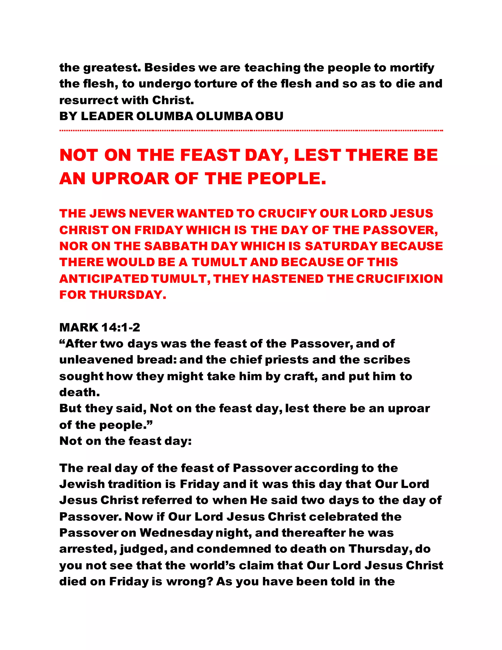 the greatest. Besides we are teaching the people to mortify
the flesh, to undergo torture of the flesh and so as to die and
resurrect with Christ.
BY LEADER OLUMBA OLUMBA OBU
………………………………………………………………………………………………………………………………………………………….
NOT ON THE FEAST DAY, LEST THERE BE
AN UPROAR OF THE PEOPLE.
THE JEWS NEVER WANTED TO CRUCIFY OUR LORD JESUS
CHRIST ON FRIDAY WHICH IS THE DAY OF THE PASSOVER,
NOR ON THE SABBATH DAY WHICH IS SATURDAY BECAUSE
THERE WOULD BE A TUMULT AND BECAUSE OF THIS
ANTICIPATED TUMULT, THEY HASTENED THE CRUCIFIXION
FOR THURSDAY.
MARK 14:1-2
“After two days was the feast of the Passover, and of
unleavened bread: and the chief priests and the scribes
sought how they might take him by craft, and put him to
death.
But they said, Not on the feast day, lest there be an uproar
of the people.”
Not on the feast day:
The real day of the feast of Passover according to the
Jewish tradition is Friday and it was this day that Our Lord
Jesus Christ referred to when He said two days to the day of
Passover. Now if Our Lord Jesus Christ celebrated the
Passover on Wednesday night, and thereafter he was
arrested, judged, and condemned to death on Thursday, do
you not see that the world’s claim that Our Lord Jesus Christ
died on Friday is wrong? As you have been told in the
 