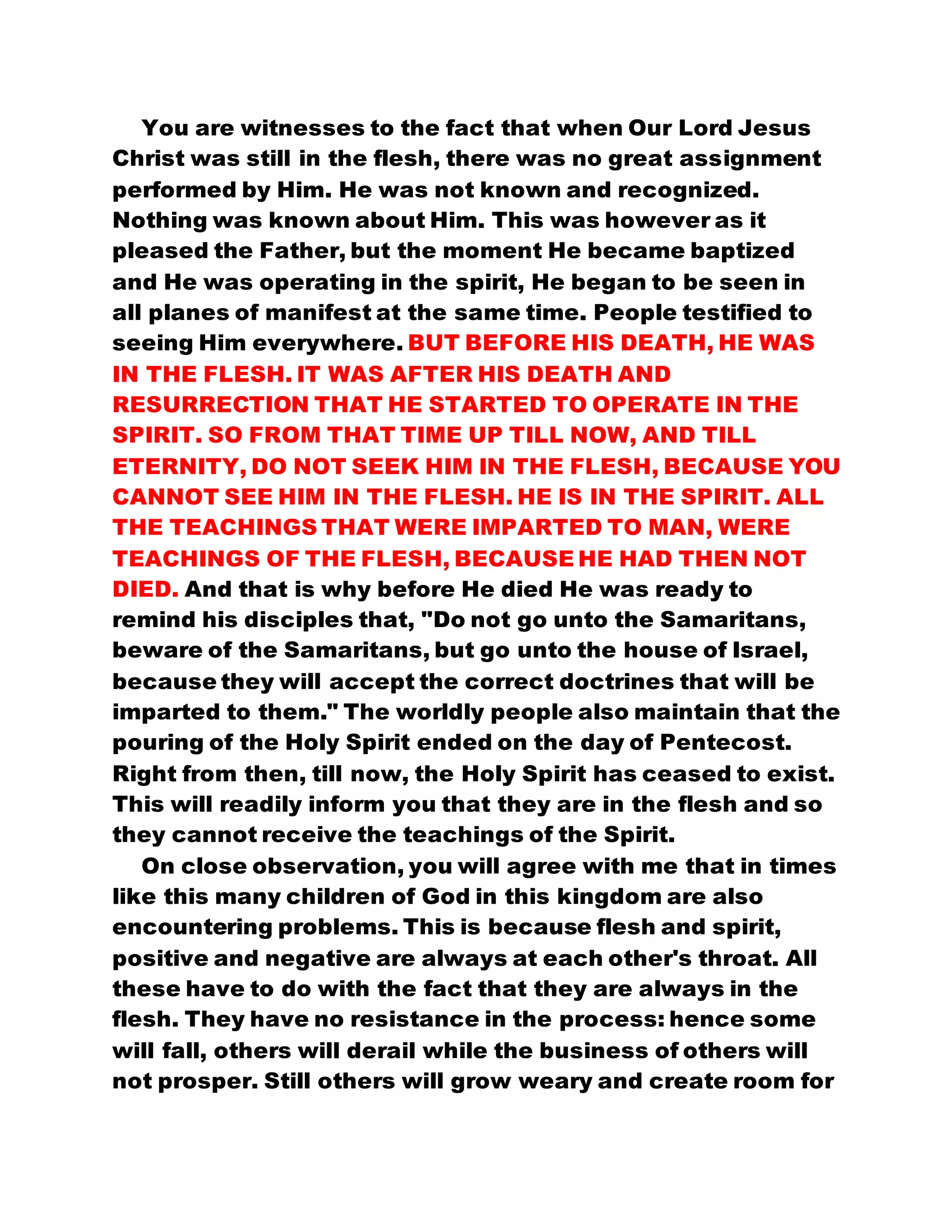 You are witnesses to the fact that when Our Lord Jesus
Christ was still in the flesh, there was no great assignment
performed by Him. He was not known and recognized.
Nothing was known about Him. This was however as it
pleased the Father, but the moment He became baptized
and He was operating in the spirit, He began to be seen in
all planes of manifest at the same time. People testified to
seeing Him everywhere. BUT BEFORE HIS DEATH, HE WAS
IN THE FLESH. IT WAS AFTER HIS DEATH AND
RESURRECTION THAT HE STARTED TO OPERATE IN THE
SPIRIT. SO FROM THAT TIME UP TILL NOW, AND TILL
ETERNITY, DO NOT SEEK HIM IN THE FLESH, BECAUSE YOU
CANNOT SEE HIM IN THE FLESH. HE IS IN THE SPIRIT. ALL
THE TEACHINGS THAT WERE IMPARTED TO MAN, WERE
TEACHINGS OF THE FLESH, BECAUSE HE HAD THEN NOT
DIED. And that is why before He died He was ready to
remind his disciples that, "Do not go unto the Samaritans,
beware of the Samaritans, but go unto the house of Israel,
because they will accept the correct doctrines that will be
imparted to them." The worldly people also maintain that the
pouring of the Holy Spirit ended on the day of Pentecost.
Right from then, till now, the Holy Spirit has ceased to exist.
This will readily inform you that they are in the flesh and so
they cannot receive the teachings of the Spirit.
On close observation, you will agree with me that in times
like this many children of God in this kingdom are also
encountering problems. This is because flesh and spirit,
positive and negative are always at each other's throat. All
these have to do with the fact that they are always in the
flesh. They have no resistance in the process: hence some
will fall, others will derail while the business of others will
not prosper. Still others will grow weary and create room for
 