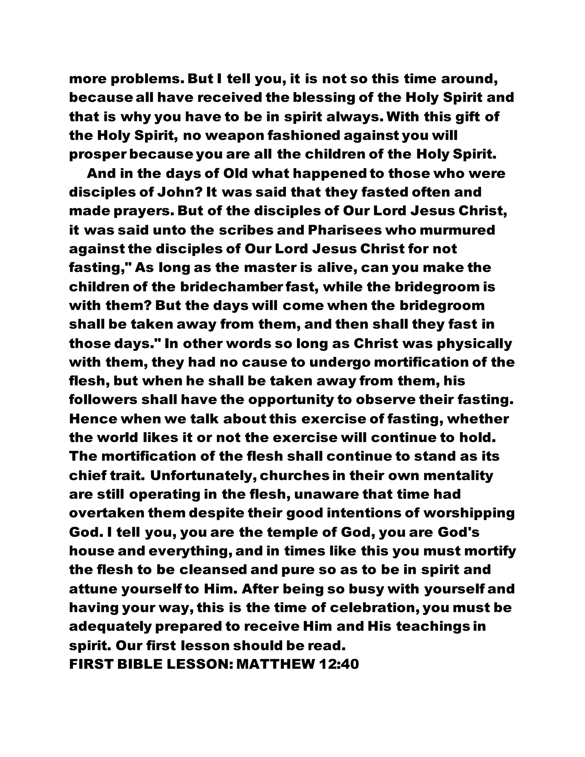 more problems. But I tell you, it is not so this time around,
because all have received the blessing of the Holy Spirit and
that is why you have to be in spirit always. With this gift of
the Holy Spirit, no weapon fashioned against you will
prosper because you are all the children of the Holy Spirit.
And in the days of Old what happened to those who were
disciples of John? It was said that they fasted often and
made prayers. But of the disciples of Our Lord Jesus Christ,
it was said unto the scribes and Pharisees who murmured
against the disciples of Our Lord Jesus Christ for not
fasting," As long as the master is alive, can you make the
children of the bridechamber fast, while the bridegroom is
with them? But the days will come when the bridegroom
shall be taken away from them, and then shall they fast in
those days." In other words so long as Christ was physically
with them, they had no cause to undergo mortification of the
flesh, but when he shall be taken away from them, his
followers shall have the opportunity to observe their fasting.
Hence when we talk about this exercise of fasting, whether
the world likes it or not the exercise will continue to hold.
The mortification of the flesh shall continue to stand as its
chief trait. Unfortunately, churches in their own mentality
are still operating in the flesh, unaware that time had
overtaken them despite their good intentions of worshipping
God. I tell you, you are the temple of God, you are God's
house and everything, and in times like this you must mortify
the flesh to be cleansed and pure so as to be in spirit and
attune yourself to Him. After being so busy with yourself and
having your way, this is the time of celebration, you must be
adequately prepared to receive Him and His teachings in
spirit. Our first lesson should be read.
FIRST BIBLE LESSON: MATTHEW 12:40
 