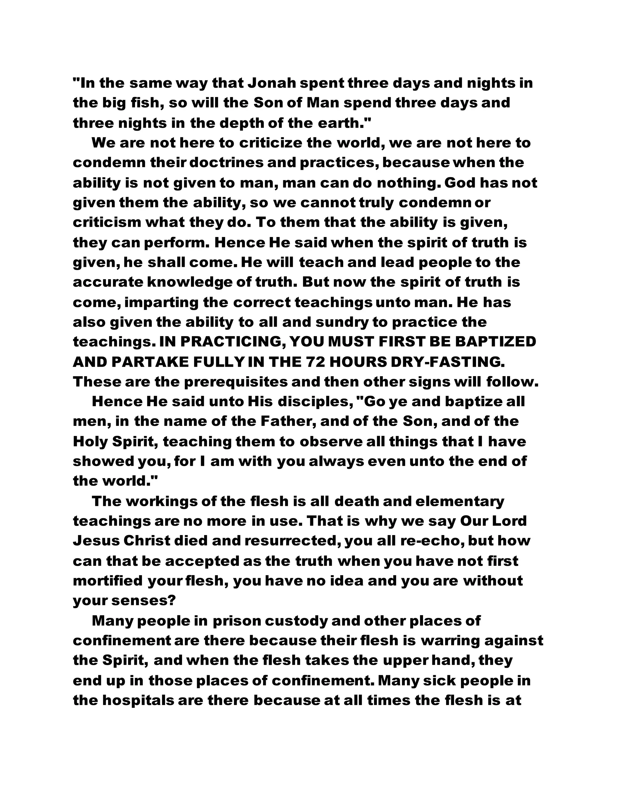 "In the same way that Jonah spent three days and nights in
the big fish, so will the Son of Man spend three days and
three nights in the depth of the earth."
We are not here to criticize the world, we are not here to
condemn their doctrines and practices, because when the
ability is not given to man, man can do nothing. God has not
given them the ability, so we cannot truly condemn or
criticism what they do. To them that the ability is given,
they can perform. Hence He said when the spirit of truth is
given, he shall come. He will teach and lead people to the
accurate knowledge of truth. But now the spirit of truth is
come, imparting the correct teachings unto man. He has
also given the ability to all and sundry to practice the
teachings. IN PRACTICING, YOU MUST FIRST BE BAPTIZED
AND PARTAKE FULLY IN THE 72 HOURS DRY-FASTING.
These are the prerequisites and then other signs will follow.
Hence He said unto His disciples, "Go ye and baptize all
men, in the name of the Father, and of the Son, and of the
Holy Spirit, teaching them to observe all things that I have
showed you, for I am with you always even unto the end of
the world."
The workings of the flesh is all death and elementary
teachings are no more in use. That is why we say Our Lord
Jesus Christ died and resurrected, you all re-echo, but how
can that be accepted as the truth when you have not first
mortified your flesh, you have no idea and you are without
your senses?
Many people in prison custody and other places of
confinement are there because their flesh is warring against
the Spirit, and when the flesh takes the upper hand, they
end up in those places of confinement. Many sick people in
the hospitals are there because at all times the flesh is at
 