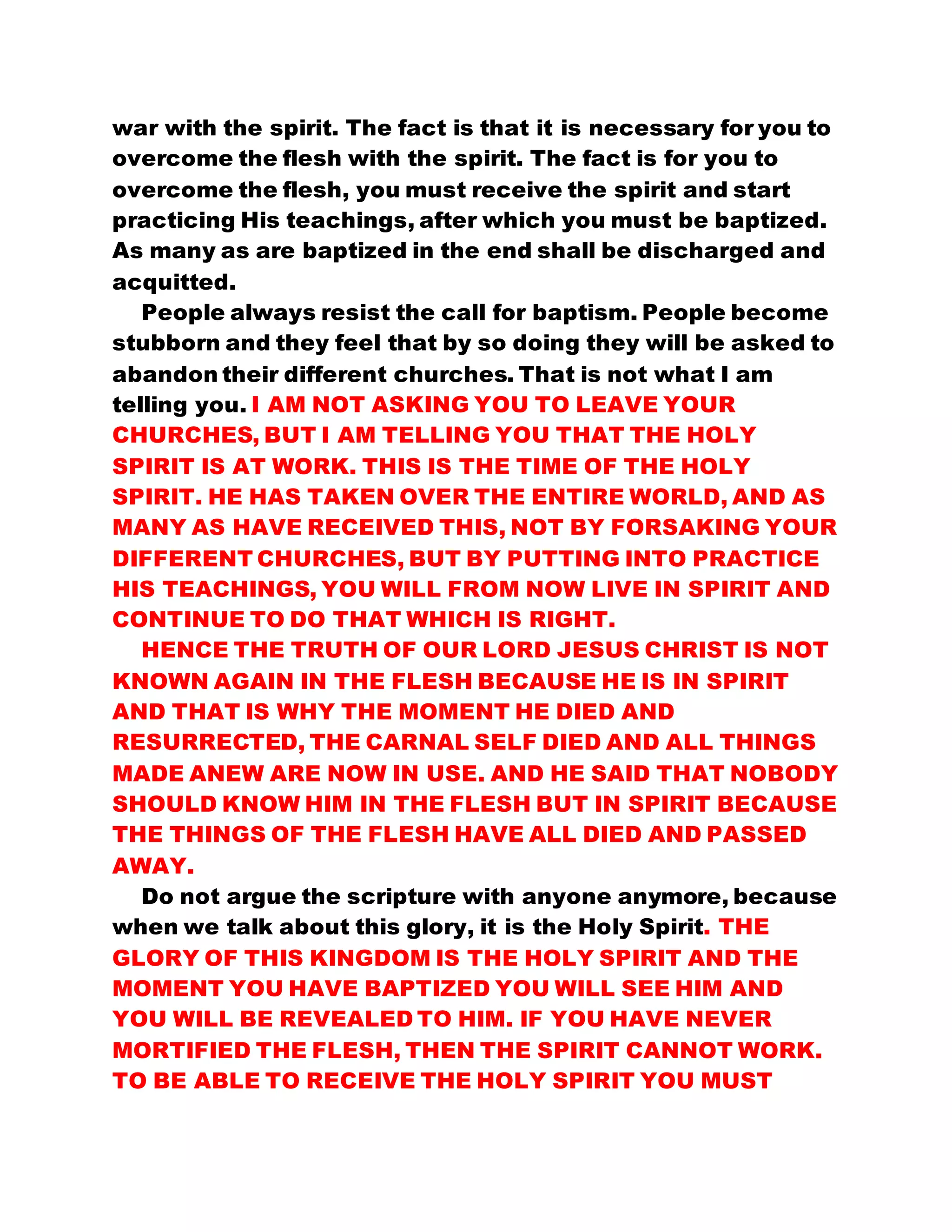 war with the spirit. The fact is that it is necessary for you to
overcome the flesh with the spirit. The fact is for you to
overcome the flesh, you must receive the spirit and start
practicing His teachings, after which you must be baptized.
As many as are baptized in the end shall be discharged and
acquitted.
People always resist the call for baptism. People become
stubborn and they feel that by so doing they will be asked to
abandon their different churches. That is not what I am
telling you. I AM NOT ASKING YOU TO LEAVE YOUR
CHURCHES, BUT I AM TELLING YOU THAT THE HOLY
SPIRIT IS AT WORK. THIS IS THE TIME OF THE HOLY
SPIRIT. HE HAS TAKEN OVER THE ENTIRE WORLD, AND AS
MANY AS HAVE RECEIVED THIS, NOT BY FORSAKING YOUR
DIFFERENT CHURCHES, BUT BY PUTTING INTO PRACTICE
HIS TEACHINGS, YOU WILL FROM NOW LIVE IN SPIRIT AND
CONTINUE TO DO THAT WHICH IS RIGHT.
HENCE THE TRUTH OF OUR LORD JESUS CHRIST IS NOT
KNOWN AGAIN IN THE FLESH BECAUSE HE IS IN SPIRIT
AND THAT IS WHY THE MOMENT HE DIED AND
RESURRECTED, THE CARNAL SELF DIED AND ALL THINGS
MADE ANEW ARE NOW IN USE. AND HE SAID THAT NOBODY
SHOULD KNOW HIM IN THE FLESH BUT IN SPIRIT BECAUSE
THE THINGS OF THE FLESH HAVE ALL DIED AND PASSED
AWAY.
Do not argue the scripture with anyone anymore, because
when we talk about this glory, it is the Holy Spirit. THE
GLORY OF THIS KINGDOM IS THE HOLY SPIRIT AND THE
MOMENT YOU HAVE BAPTIZED YOU WILL SEE HIM AND
YOU WILL BE REVEALED TO HIM. IF YOU HAVE NEVER
MORTIFIED THE FLESH, THEN THE SPIRIT CANNOT WORK.
TO BE ABLE TO RECEIVE THE HOLY SPIRIT YOU MUST
 