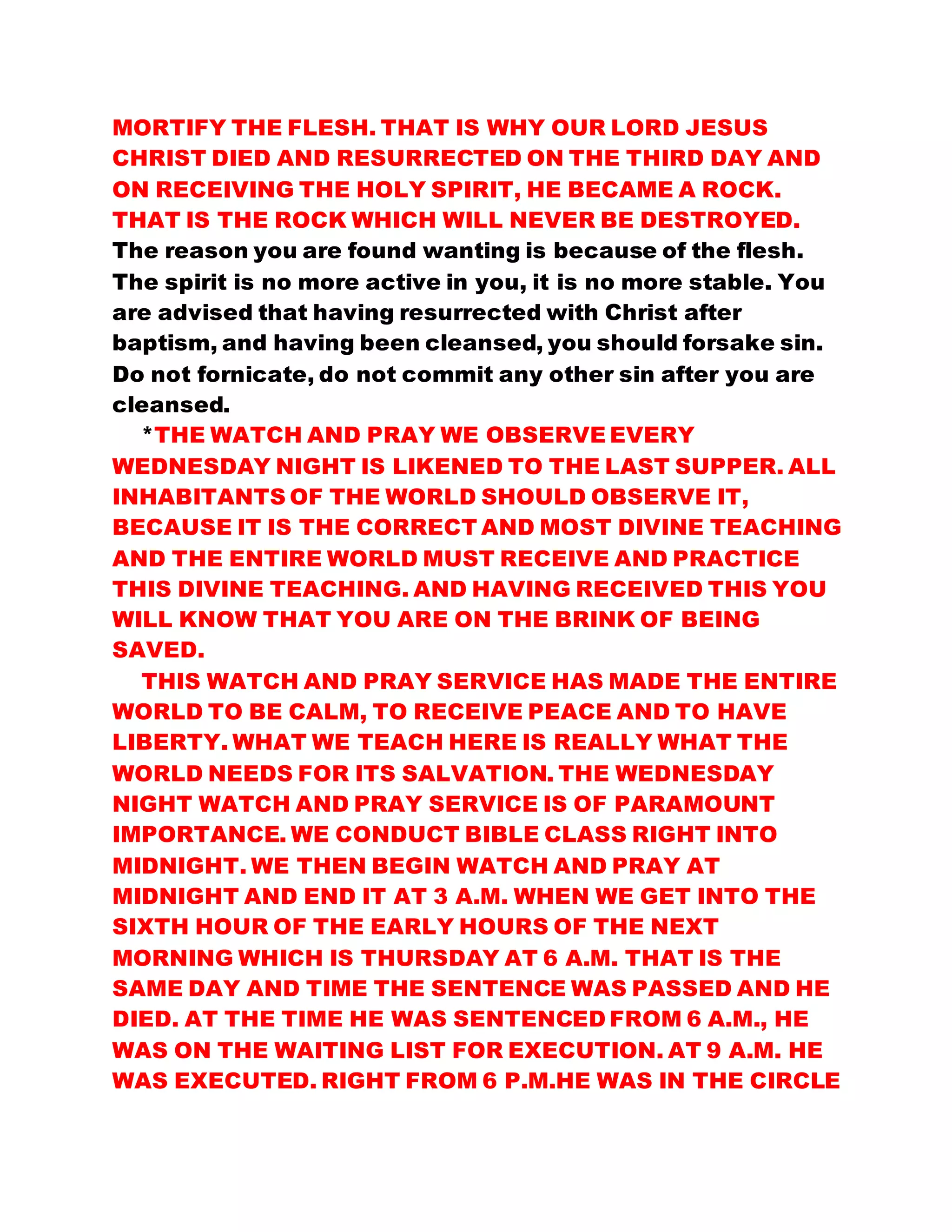MORTIFY THE FLESH. THAT IS WHY OUR LORD JESUS
CHRIST DIED AND RESURRECTED ON THE THIRD DAY AND
ON RECEIVING THE HOLY SPIRIT, HE BECAME A ROCK.
THAT IS THE ROCK WHICH WILL NEVER BE DESTROYED.
The reason you are found wanting is because of the flesh.
The spirit is no more active in you, it is no more stable. You
are advised that having resurrected with Christ after
baptism, and having been cleansed, you should forsake sin.
Do not fornicate, do not commit any other sin after you are
cleansed.
*THE WATCH AND PRAY WE OBSERVE EVERY
WEDNESDAY NIGHT IS LIKENED TO THE LAST SUPPER. ALL
INHABITANTS OF THE WORLD SHOULD OBSERVE IT,
BECAUSE IT IS THE CORRECT AND MOST DIVINE TEACHING
AND THE ENTIRE WORLD MUST RECEIVE AND PRACTICE
THIS DIVINE TEACHING. AND HAVING RECEIVED THIS YOU
WILL KNOW THAT YOU ARE ON THE BRINK OF BEING
SAVED.
THIS WATCH AND PRAY SERVICE HAS MADE THE ENTIRE
WORLD TO BE CALM, TO RECEIVE PEACE AND TO HAVE
LIBERTY. WHAT WE TEACH HERE IS REALLY WHAT THE
WORLD NEEDS FOR ITS SALVATION. THE WEDNESDAY
NIGHT WATCH AND PRAY SERVICE IS OF PARAMOUNT
IMPORTANCE. WE CONDUCT BIBLE CLASS RIGHT INTO
MIDNIGHT. WE THEN BEGIN WATCH AND PRAY AT
MIDNIGHT AND END IT AT 3 A.M. WHEN WE GET INTO THE
SIXTH HOUR OF THE EARLY HOURS OF THE NEXT
MORNING WHICH IS THURSDAY AT 6 A.M. THAT IS THE
SAME DAY AND TIME THE SENTENCE WAS PASSED AND HE
DIED. AT THE TIME HE WAS SENTENCED FROM 6 A.M., HE
WAS ON THE WAITING LIST FOR EXECUTION. AT 9 A.M. HE
WAS EXECUTED. RIGHT FROM 6 P.M.HE WAS IN THE CIRCLE
 
