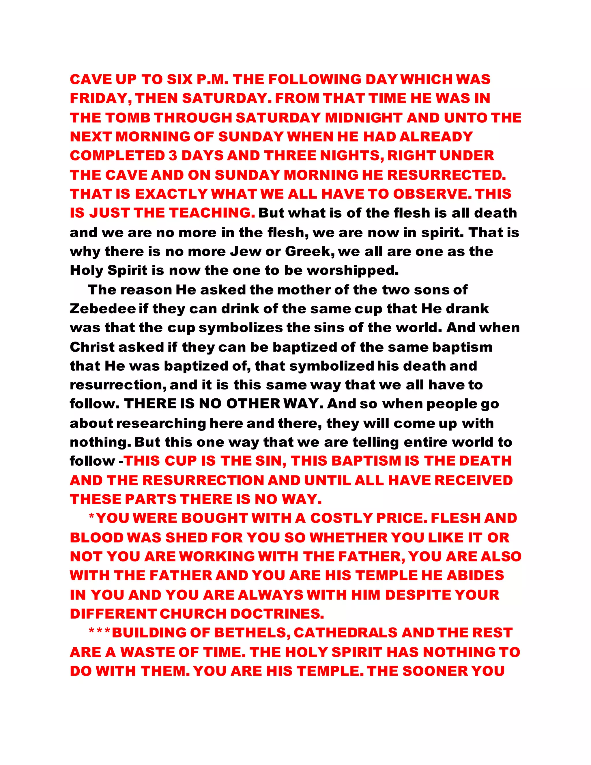 CAVE UP TO SIX P.M. THE FOLLOWING DAY WHICH WAS
FRIDAY, THEN SATURDAY. FROM THAT TIME HE WAS IN
THE TOMB THROUGH SATURDAY MIDNIGHT AND UNTO THE
NEXT MORNING OF SUNDAY WHEN HE HAD ALREADY
COMPLETED 3 DAYS AND THREE NIGHTS, RIGHT UNDER
THE CAVE AND ON SUNDAY MORNING HE RESURRECTED.
THAT IS EXACTLY WHAT WE ALL HAVE TO OBSERVE. THIS
IS JUST THE TEACHING. But what is of the flesh is all death
and we are no more in the flesh, we are now in spirit. That is
why there is no more Jew or Greek, we all are one as the
Holy Spirit is now the one to be worshipped.
The reason He asked the mother of the two sons of
Zebedee if they can drink of the same cup that He drank
was that the cup symbolizes the sins of the world. And when
Christ asked if they can be baptized of the same baptism
that He was baptized of, that symbolized his death and
resurrection, and it is this same way that we all have to
follow. THERE IS NO OTHER WAY. And so when people go
about researching here and there, they will come up with
nothing. But this one way that we are telling entire world to
follow -THIS CUP IS THE SIN, THIS BAPTISM IS THE DEATH
AND THE RESURRECTION AND UNTIL ALL HAVE RECEIVED
THESE PARTS THERE IS NO WAY.
*YOU WERE BOUGHT WITH A COSTLY PRICE. FLESH AND
BLOOD WAS SHED FOR YOU SO WHETHER YOU LIKE IT OR
NOT YOU ARE WORKING WITH THE FATHER, YOU ARE ALSO
WITH THE FATHER AND YOU ARE HIS TEMPLE HE ABIDES
IN YOU AND YOU ARE ALWAYS WITH HIM DESPITE YOUR
DIFFERENT CHURCH DOCTRINES.
***BUILDING OF BETHELS, CATHEDRALS AND THE REST
ARE A WASTE OF TIME. THE HOLY SPIRIT HAS NOTHING TO
DO WITH THEM. YOU ARE HIS TEMPLE. THE SOONER YOU
 