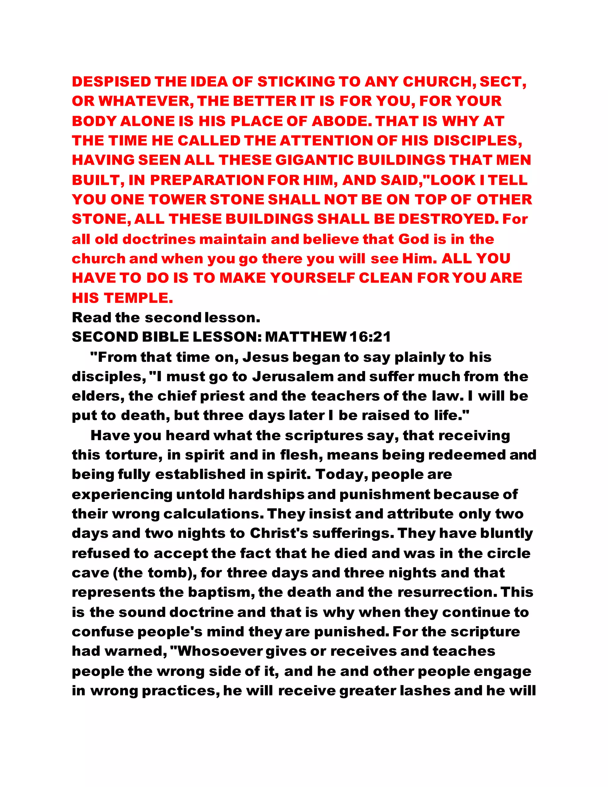DESPISED THE IDEA OF STICKING TO ANY CHURCH, SECT,
OR WHATEVER, THE BETTER IT IS FOR YOU, FOR YOUR
BODY ALONE IS HIS PLACE OF ABODE. THAT IS WHY AT
THE TIME HE CALLED THE ATTENTION OF HIS DISCIPLES,
HAVING SEEN ALL THESE GIGANTIC BUILDINGS THAT MEN
BUILT, IN PREPARATION FOR HIM, AND SAID,"LOOK I TELL
YOU ONE TOWER STONE SHALL NOT BE ON TOP OF OTHER
STONE, ALL THESE BUILDINGS SHALL BE DESTROYED. For
all old doctrines maintain and believe that God is in the
church and when you go there you will see Him. ALL YOU
HAVE TO DO IS TO MAKE YOURSELF CLEAN FOR YOU ARE
HIS TEMPLE.
Read the second lesson.
SECOND BIBLE LESSON: MATTHEW 16:21
"From that time on, Jesus began to say plainly to his
disciples, "I must go to Jerusalem and suffer much from the
elders, the chief priest and the teachers of the law. I will be
put to death, but three days later I be raised to life."
Have you heard what the scriptures say, that receiving
this torture, in spirit and in flesh, means being redeemed and
being fully established in spirit. Today, people are
experiencing untold hardships and punishment because of
their wrong calculations. They insist and attribute only two
days and two nights to Christ's sufferings. They have bluntly
refused to accept the fact that he died and was in the circle
cave (the tomb), for three days and three nights and that
represents the baptism, the death and the resurrection. This
is the sound doctrine and that is why when they continue to
confuse people's mind they are punished. For the scripture
had warned, "Whosoever gives or receives and teaches
people the wrong side of it, and he and other people engage
in wrong practices, he will receive greater lashes and he will
 