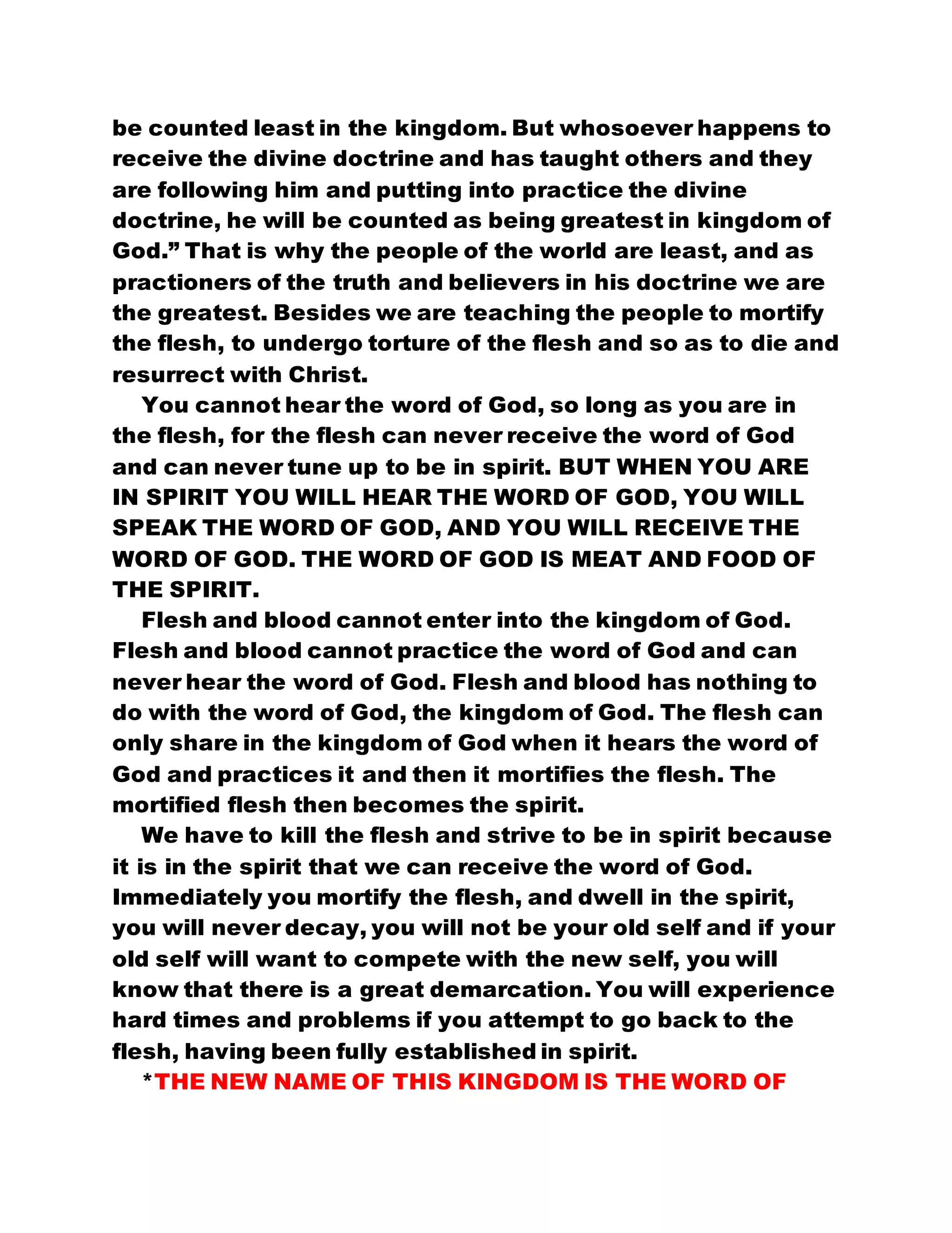 be counted least in the kingdom. But whosoever happens to
receive the divine doctrine and has taught others and they
are following him and putting into practice the divine
doctrine, he will be counted as being greatest in kingdom of
God.” That is why the people of the world are least, and as
practioners of the truth and believers in his doctrine we are
the greatest. Besides we are teaching the people to mortify
the flesh, to undergo torture of the flesh and so as to die and
resurrect with Christ.
You cannot hear the word of God, so long as you are in
the flesh, for the flesh can never receive the word of God
and can never tune up to be in spirit. BUT WHEN YOU ARE
IN SPIRIT YOU WILL HEAR THE WORD OF GOD, YOU WILL
SPEAK THE WORD OF GOD, AND YOU WILL RECEIVE THE
WORD OF GOD. THE WORD OF GOD IS MEAT AND FOOD OF
THE SPIRIT.
Flesh and blood cannot enter into the kingdom of God.
Flesh and blood cannot practice the word of God and can
never hear the word of God. Flesh and blood has nothing to
do with the word of God, the kingdom of God. The flesh can
only share in the kingdom of God when it hears the word of
God and practices it and then it mortifies the flesh. The
mortified flesh then becomes the spirit.
We have to kill the flesh and strive to be in spirit because
it is in the spirit that we can receive the word of God.
Immediately you mortify the flesh, and dwell in the spirit,
you will never decay, you will not be your old self and if your
old self will want to compete with the new self, you will
know that there is a great demarcation. You will experience
hard times and problems if you attempt to go back to the
flesh, having been fully established in spirit.
*THE NEW NAME OF THIS KINGDOM IS THE WORD OF
 