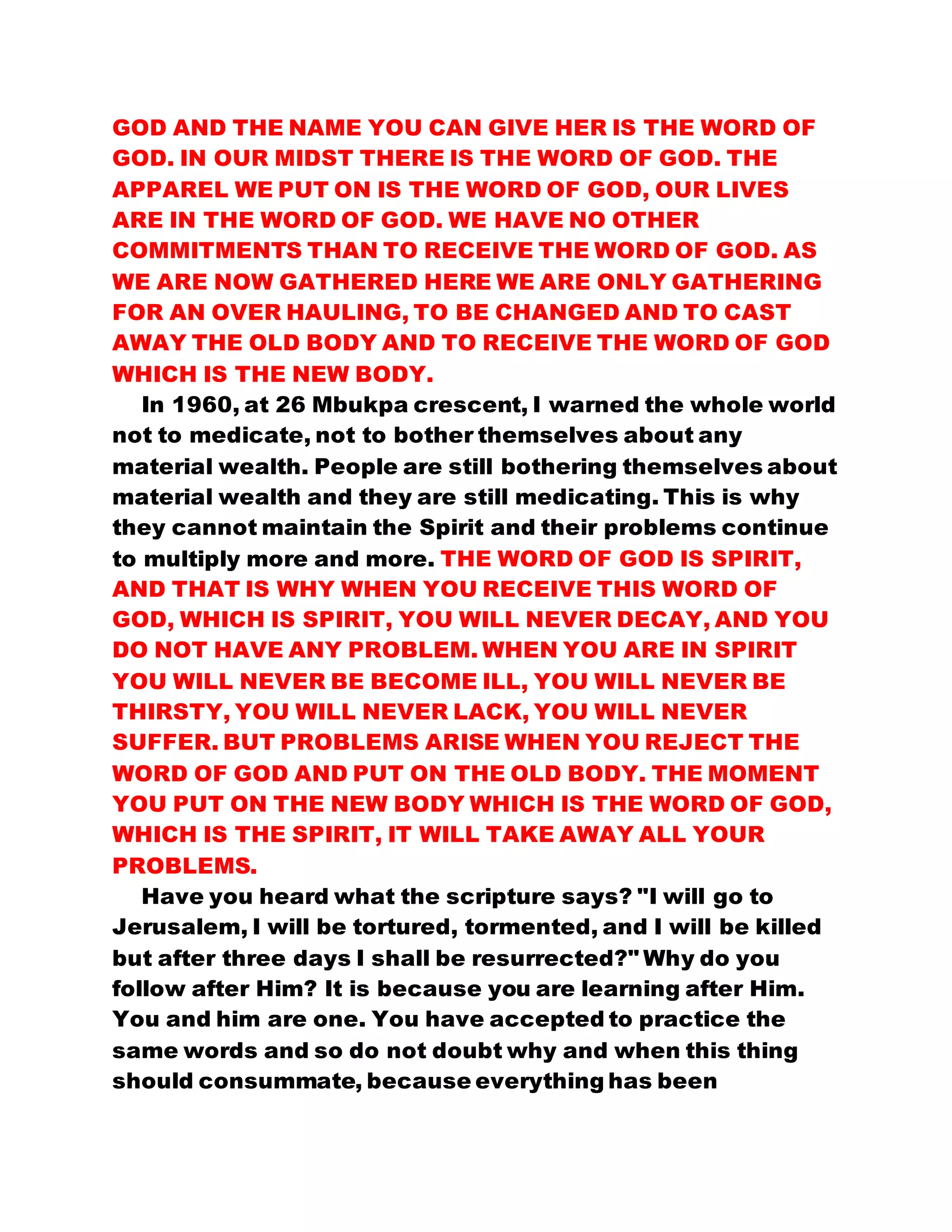 GOD AND THE NAME YOU CAN GIVE HER IS THE WORD OF
GOD. IN OUR MIDST THERE IS THE WORD OF GOD. THE
APPAREL WE PUT ON IS THE WORD OF GOD, OUR LIVES
ARE IN THE WORD OF GOD. WE HAVE NO OTHER
COMMITMENTS THAN TO RECEIVE THE WORD OF GOD. AS
WE ARE NOW GATHERED HERE WE ARE ONLY GATHERING
FOR AN OVER HAULING, TO BE CHANGED AND TO CAST
AWAY THE OLD BODY AND TO RECEIVE THE WORD OF GOD
WHICH IS THE NEW BODY.
In 1960, at 26 Mbukpa crescent, I warned the whole world
not to medicate, not to bother themselves about any
material wealth. People are still bothering themselves about
material wealth and they are still medicating. This is why
they cannot maintain the Spirit and their problems continue
to multiply more and more. THE WORD OF GOD IS SPIRIT,
AND THAT IS WHY WHEN YOU RECEIVE THIS WORD OF
GOD, WHICH IS SPIRIT, YOU WILL NEVER DECAY, AND YOU
DO NOT HAVE ANY PROBLEM. WHEN YOU ARE IN SPIRIT
YOU WILL NEVER BE BECOME ILL, YOU WILL NEVER BE
THIRSTY, YOU WILL NEVER LACK, YOU WILL NEVER
SUFFER. BUT PROBLEMS ARISE WHEN YOU REJECT THE
WORD OF GOD AND PUT ON THE OLD BODY. THE MOMENT
YOU PUT ON THE NEW BODY WHICH IS THE WORD OF GOD,
WHICH IS THE SPIRIT, IT WILL TAKE AWAY ALL YOUR
PROBLEMS.
Have you heard what the scripture says? "I will go to
Jerusalem, I will be tortured, tormented, and I will be killed
but after three days I shall be resurrected?" Why do you
follow after Him? It is because you are learning after Him.
You and him are one. You have accepted to practice the
same words and so do not doubt why and when this thing
should consummate, because everything has been
 