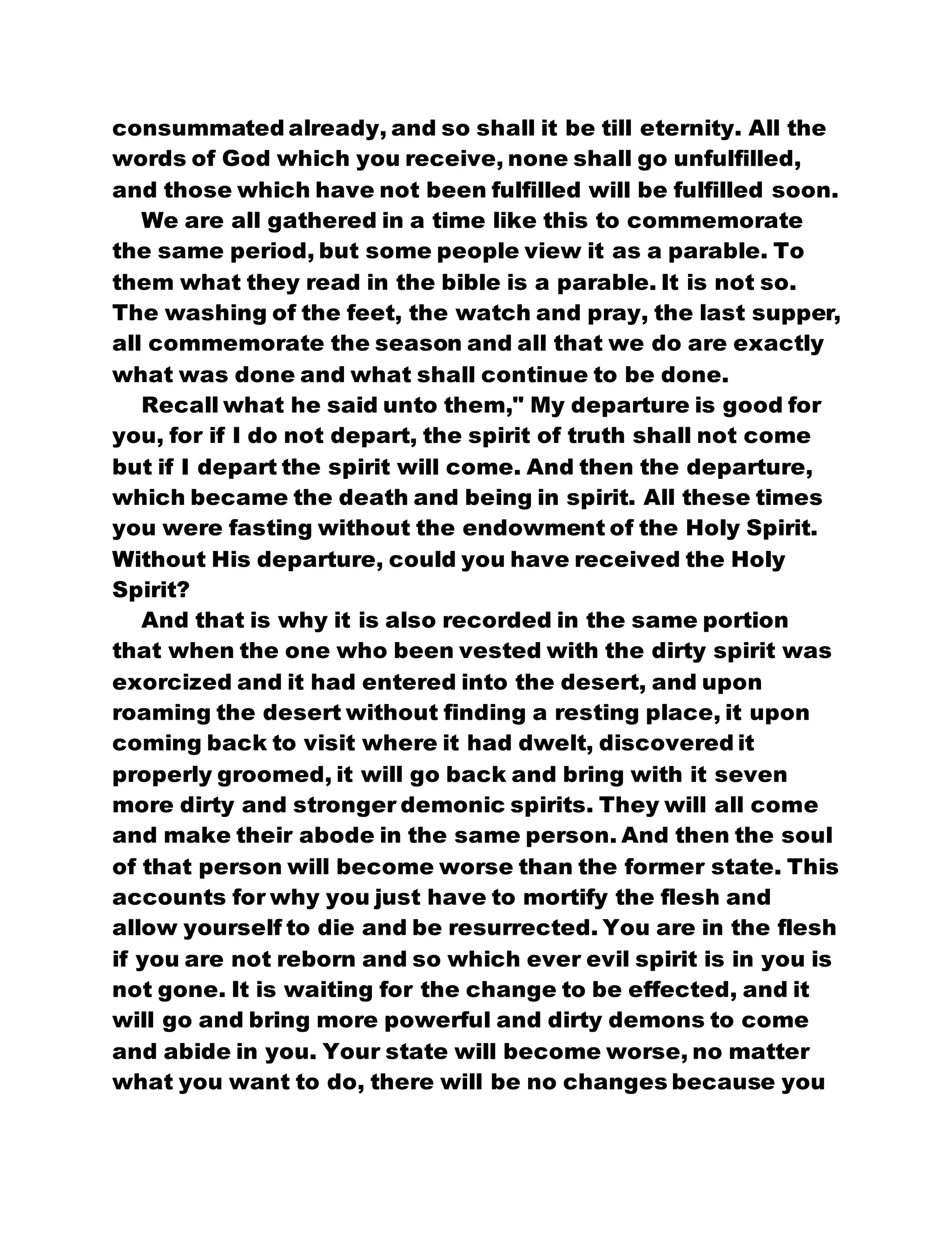 consummated already, and so shall it be till eternity. All the
words of God which you receive, none shall go unfulfilled,
and those which have not been fulfilled will be fulfilled soon.
We are all gathered in a time like this to commemorate
the same period, but some people view it as a parable. To
them what they read in the bible is a parable. It is not so.
The washing of the feet, the watch and pray, the last supper,
all commemorate the season and all that we do are exactly
what was done and what shall continue to be done.
Recall what he said unto them," My departure is good for
you, for if I do not depart, the spirit of truth shall not come
but if I depart the spirit will come. And then the departure,
which became the death and being in spirit. All these times
you were fasting without the endowment of the Holy Spirit.
Without His departure, could you have received the Holy
Spirit?
And that is why it is also recorded in the same portion
that when the one who been vested with the dirty spirit was
exorcized and it had entered into the desert, and upon
roaming the desert without finding a resting place, it upon
coming back to visit where it had dwelt, discovered it
properly groomed, it will go back and bring with it seven
more dirty and stronger demonic spirits. They will all come
and make their abode in the same person. And then the soul
of that person will become worse than the former state. This
accounts for why you just have to mortify the flesh and
allow yourself to die and be resurrected. You are in the flesh
if you are not reborn and so which ever evil spirit is in you is
not gone. It is waiting for the change to be effected, and it
will go and bring more powerful and dirty demons to come
and abide in you. Your state will become worse, no matter
what you want to do, there will be no changes because you
 