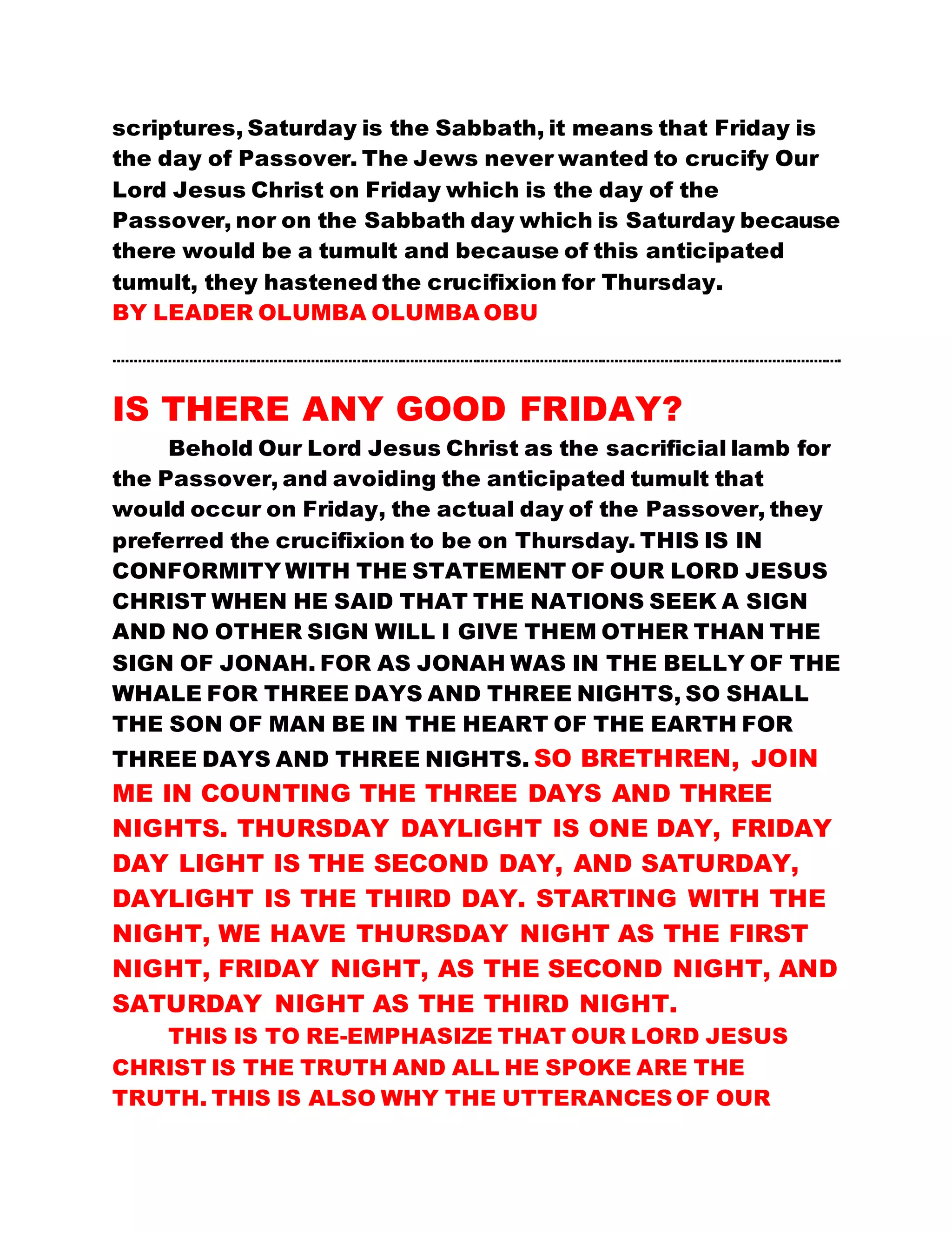 scriptures, Saturday is the Sabbath, it means that Friday is
the day of Passover. The Jews never wanted to crucify Our
Lord Jesus Christ on Friday which is the day of the
Passover, nor on the Sabbath day which is Saturday because
there would be a tumult and because of this anticipated
tumult, they hastened the crucifixion for Thursday.
BY LEADER OLUMBA OLUMBA OBU
………………………………………………………………………………………………………………………………………………………….
IS THERE ANY GOOD FRIDAY?
Behold Our Lord Jesus Christ as the sacrificial lamb for
the Passover, and avoiding the anticipated tumult that
would occur on Friday, the actual day of the Passover, they
preferred the crucifixion to be on Thursday. THIS IS IN
CONFORMITY WITH THE STATEMENT OF OUR LORD JESUS
CHRIST WHEN HE SAID THAT THE NATIONS SEEK A SIGN
AND NO OTHER SIGN WILL I GIVE THEM OTHER THAN THE
SIGN OF JONAH. FOR AS JONAH WAS IN THE BELLY OF THE
WHALE FOR THREE DAYS AND THREE NIGHTS, SO SHALL
THE SON OF MAN BE IN THE HEART OF THE EARTH FOR
THREE DAYS AND THREE NIGHTS. SO BRETHREN, JOIN
ME IN COUNTING THE THREE DAYS AND THREE
NIGHTS. THURSDAY DAYLIGHT IS ONE DAY, FRIDAY
DAY LIGHT IS THE SECOND DAY, AND SATURDAY,
DAYLIGHT IS THE THIRD DAY. STARTING WITH THE
NIGHT, WE HAVE THURSDAY NIGHT AS THE FIRST
NIGHT, FRIDAY NIGHT, AS THE SECOND NIGHT, AND
SATURDAY NIGHT AS THE THIRD NIGHT.
THIS IS TO RE-EMPHASIZE THAT OUR LORD JESUS
CHRIST IS THE TRUTH AND ALL HE SPOKE ARE THE
TRUTH. THIS IS ALSO WHY THE UTTERANCES OF OUR
 