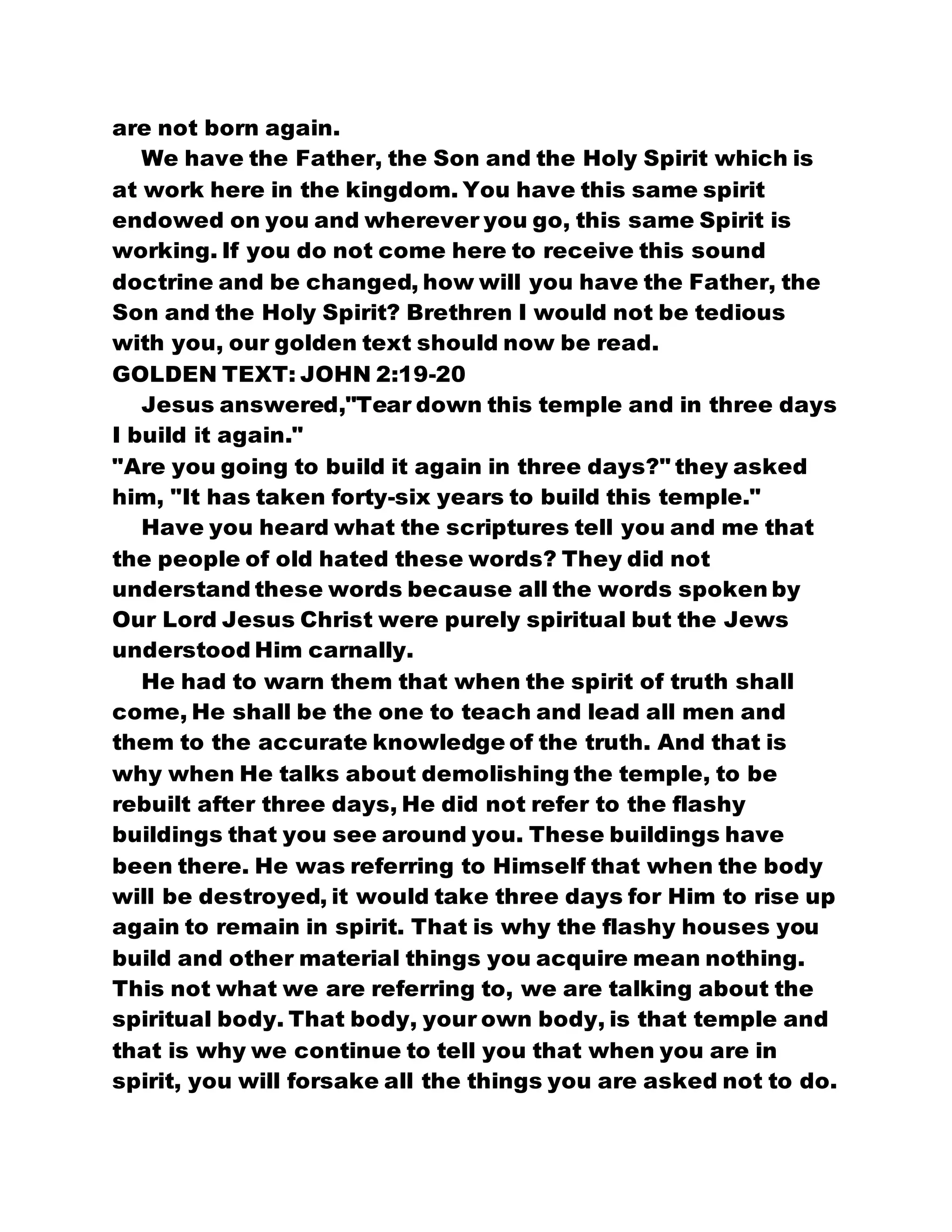 are not born again.
We have the Father, the Son and the Holy Spirit which is
at work here in the kingdom. You have this same spirit
endowed on you and wherever you go, this same Spirit is
working. If you do not come here to receive this sound
doctrine and be changed, how will you have the Father, the
Son and the Holy Spirit? Brethren I would not be tedious
with you, our golden text should now be read.
GOLDEN TEXT: JOHN 2:19-20
Jesus answered,"Tear down this temple and in three days
I build it again."
"Are you going to build it again in three days?" they asked
him, "It has taken forty-six years to build this temple."
Have you heard what the scriptures tell you and me that
the people of old hated these words? They did not
understand these words because all the words spoken by
Our Lord Jesus Christ were purely spiritual but the Jews
understood Him carnally.
He had to warn them that when the spirit of truth shall
come, He shall be the one to teach and lead all men and
them to the accurate knowledge of the truth. And that is
why when He talks about demolishing the temple, to be
rebuilt after three days, He did not refer to the flashy
buildings that you see around you. These buildings have
been there. He was referring to Himself that when the body
will be destroyed, it would take three days for Him to rise up
again to remain in spirit. That is why the flashy houses you
build and other material things you acquire mean nothing.
This not what we are referring to, we are talking about the
spiritual body. That body, your own body, is that temple and
that is why we continue to tell you that when you are in
spirit, you will forsake all the things you are asked not to do.
 