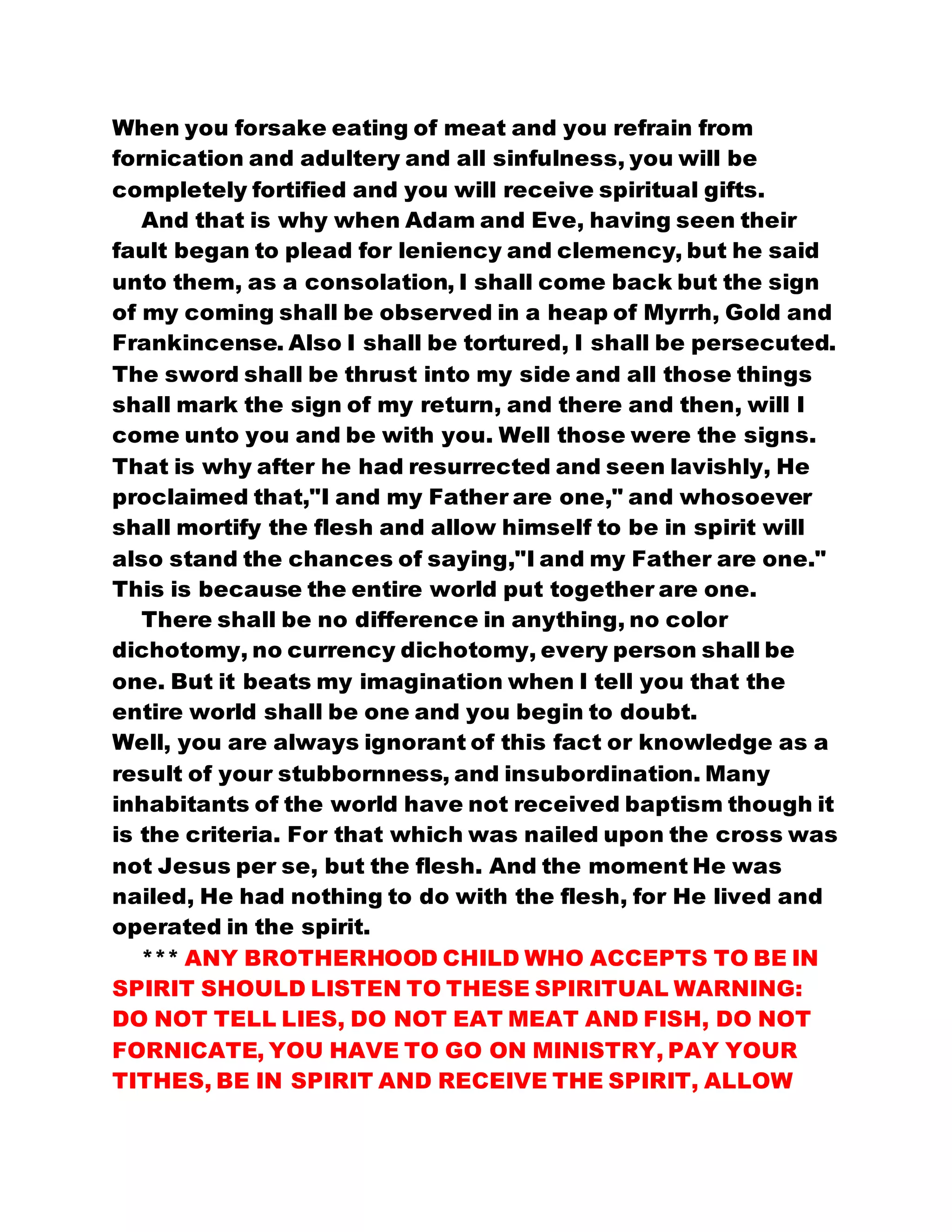 When you forsake eating of meat and you refrain from
fornication and adultery and all sinfulness, you will be
completely fortified and you will receive spiritual gifts.
And that is why when Adam and Eve, having seen their
fault began to plead for leniency and clemency, but he said
unto them, as a consolation, I shall come back but the sign
of my coming shall be observed in a heap of Myrrh, Gold and
Frankincense. Also I shall be tortured, I shall be persecuted.
The sword shall be thrust into my side and all those things
shall mark the sign of my return, and there and then, will I
come unto you and be with you. Well those were the signs.
That is why after he had resurrected and seen lavishly, He
proclaimed that,"I and my Father are one," and whosoever
shall mortify the flesh and allow himself to be in spirit will
also stand the chances of saying,"I and my Father are one."
This is because the entire world put together are one.
There shall be no difference in anything, no color
dichotomy, no currency dichotomy, every person shall be
one. But it beats my imagination when I tell you that the
entire world shall be one and you begin to doubt.
Well, you are always ignorant of this fact or knowledge as a
result of your stubbornness, and insubordination. Many
inhabitants of the world have not received baptism though it
is the criteria. For that which was nailed upon the cross was
not Jesus per se, but the flesh. And the moment He was
nailed, He had nothing to do with the flesh, for He lived and
operated in the spirit.
*** ANY BROTHERHOOD CHILD WHO ACCEPTS TO BE IN
SPIRIT SHOULD LISTEN TO THESE SPIRITUAL WARNING:
DO NOT TELL LIES, DO NOT EAT MEAT AND FISH, DO NOT
FORNICATE, YOU HAVE TO GO ON MINISTRY, PAY YOUR
TITHES, BE IN SPIRIT AND RECEIVE THE SPIRIT, ALLOW
 
