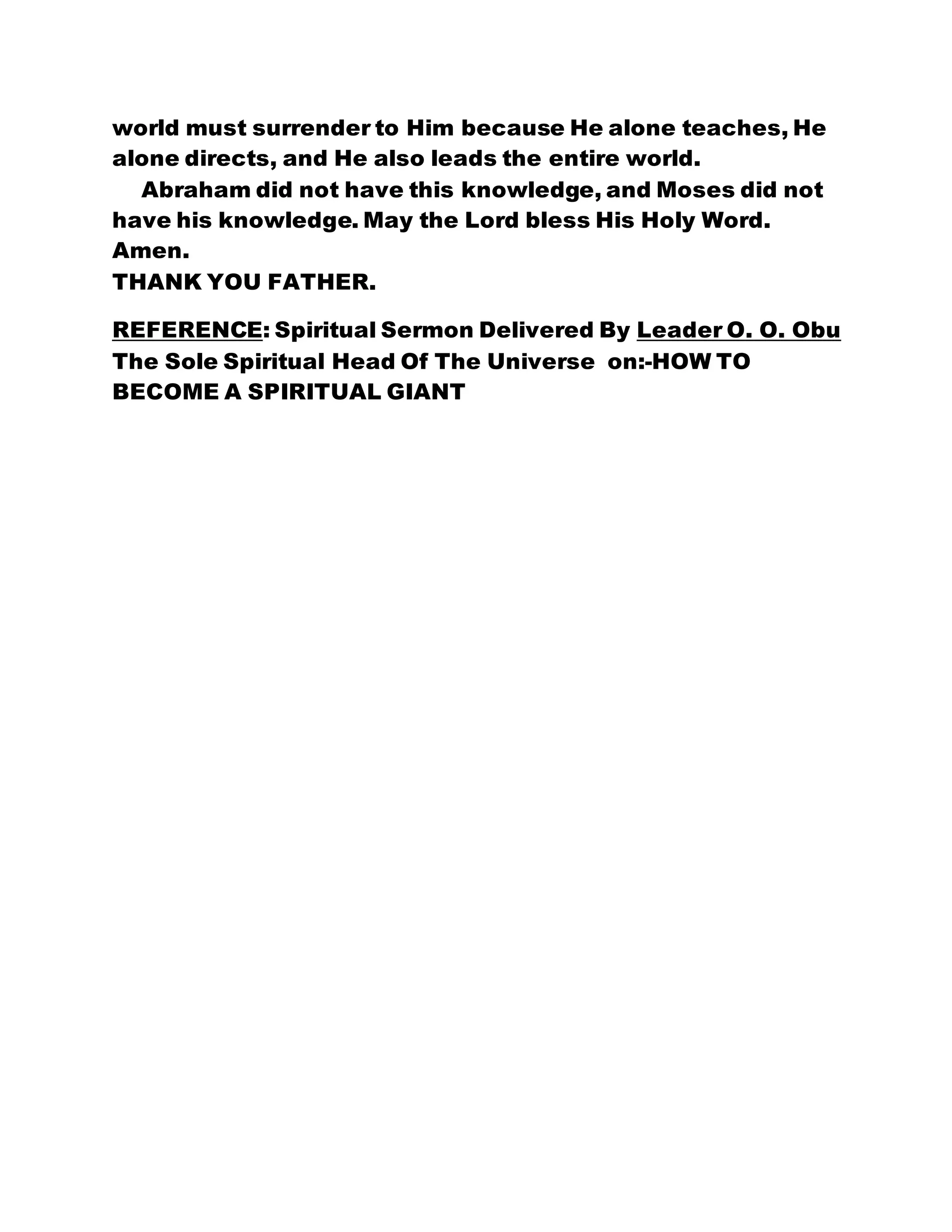 world must surrender to Him because He alone teaches, He
alone directs, and He also leads the entire world.
Abraham did not have this knowledge, and Moses did not
have his knowledge. May the Lord bless His Holy Word.
Amen.
THANK YOU FATHER.
REFERENCE: Spiritual Sermon Delivered By Leader O. O. Obu
The Sole Spiritual Head Of The Universe on:-HOW TO
BECOME A SPIRITUAL GIANT
 