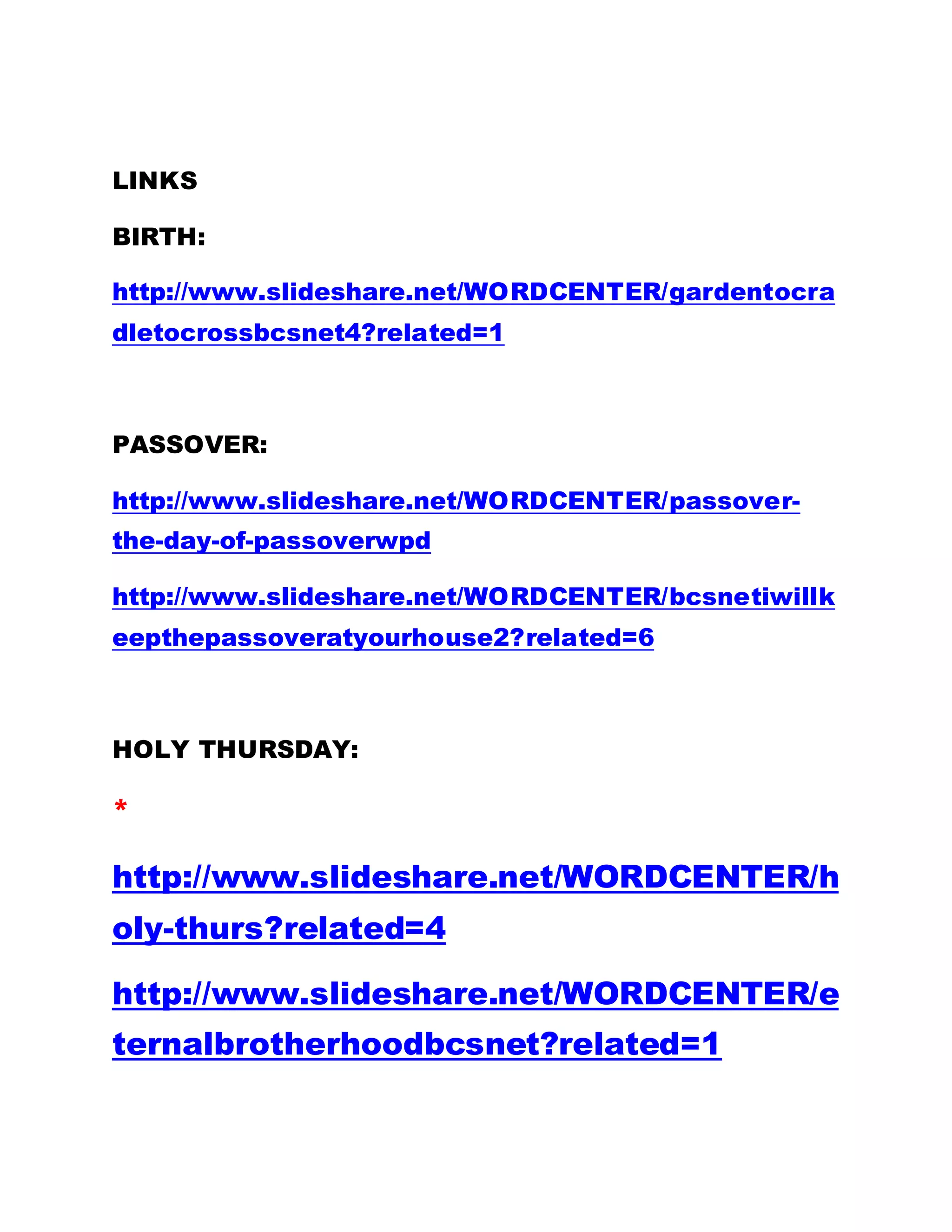 LINKS
BIRTH:
http://www.slideshare.net/WORDCENTER/gardentocra
dletocrossbcsnet4?related=1
PASSOVER:
http://www.slideshare.net/WORDCENTER/passover-
the-day-of-passoverwpd
http://www.slideshare.net/WORDCENTER/bcsnetiwillk
eepthepassoveratyourhouse2?related=6
HOLY THURSDAY:
*
http://www.slideshare.net/WORDCENTER/h
oly-thurs?related=4
http://www.slideshare.net/WORDCENTER/e
ternalbrotherhoodbcsnet?related=1
 