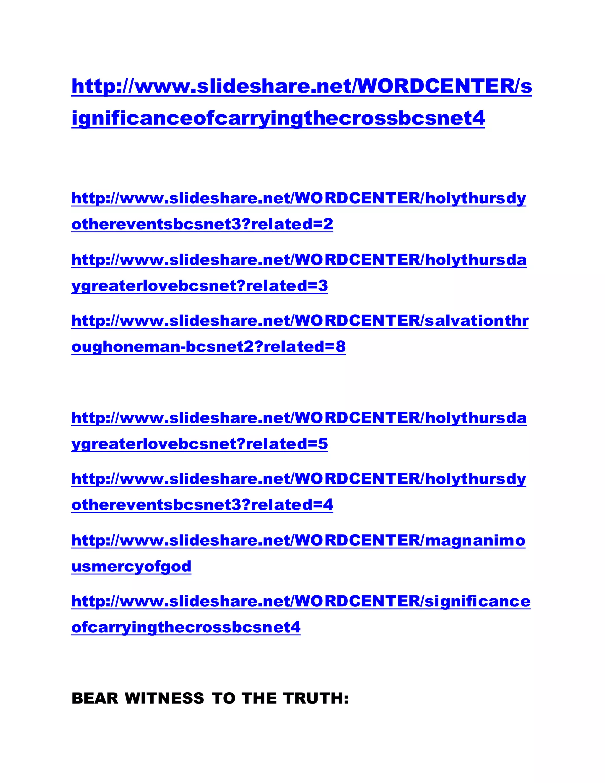 http://www.slideshare.net/WORDCENTER/s
ignificanceofcarryingthecrossbcsnet4
http://www.slideshare.net/WORDCENTER/holythursdy
othereventsbcsnet3?related=2
http://www.slideshare.net/WORDCENTER/holythursda
ygreaterlovebcsnet?related=3
http://www.slideshare.net/WORDCENTER/salvationthr
oughoneman-bcsnet2?related=8
http://www.slideshare.net/WORDCENTER/holythursda
ygreaterlovebcsnet?related=5
http://www.slideshare.net/WORDCENTER/holythursdy
othereventsbcsnet3?related=4
http://www.slideshare.net/WORDCENTER/magnanimo
usmercyofgod
http://www.slideshare.net/WORDCENTER/significance
ofcarryingthecrossbcsnet4
BEAR WITNESS TO THE TRUTH:
 