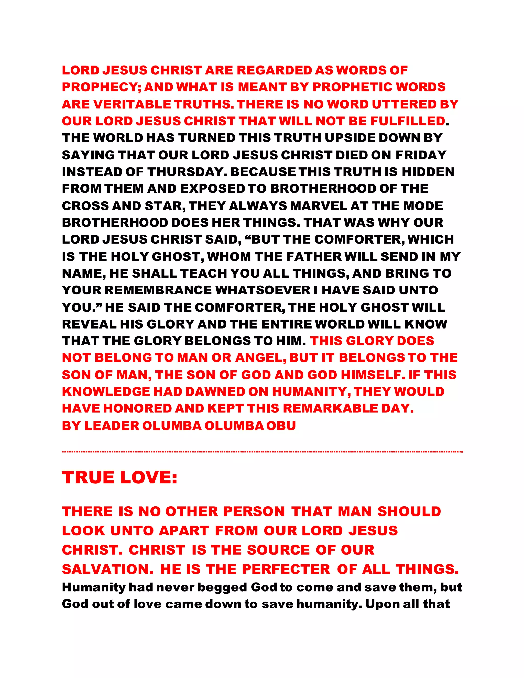 LORD JESUS CHRIST ARE REGARDED AS WORDS OF
PROPHECY; AND WHAT IS MEANT BY PROPHETIC WORDS
ARE VERITABLE TRUTHS. THERE IS NO WORD UTTERED BY
OUR LORD JESUS CHRIST THAT WILL NOT BE FULFILLED.
THE WORLD HAS TURNED THIS TRUTH UPSIDE DOWN BY
SAYING THAT OUR LORD JESUS CHRIST DIED ON FRIDAY
INSTEAD OF THURSDAY. BECAUSE THIS TRUTH IS HIDDEN
FROM THEM AND EXPOSED TO BROTHERHOOD OF THE
CROSS AND STAR, THEY ALWAYS MARVEL AT THE MODE
BROTHERHOOD DOES HER THINGS. THAT WAS WHY OUR
LORD JESUS CHRIST SAID, “BUT THE COMFORTER, WHICH
IS THE HOLY GHOST, WHOM THE FATHER WILL SEND IN MY
NAME, HE SHALL TEACH YOU ALL THINGS, AND BRING TO
YOUR REMEMBRANCE WHATSOEVER I HAVE SAID UNTO
YOU.” HE SAID THE COMFORTER, THE HOLY GHOST WILL
REVEAL HIS GLORY AND THE ENTIRE WORLD WILL KNOW
THAT THE GLORY BELONGS TO HIM. THIS GLORY DOES
NOT BELONG TO MAN OR ANGEL, BUT IT BELONGS TO THE
SON OF MAN, THE SON OF GOD AND GOD HIMSELF. IF THIS
KNOWLEDGE HAD DAWNED ON HUMANITY, THEY WOULD
HAVE HONORED AND KEPT THIS REMARKABLE DAY.
BY LEADER OLUMBA OLUMBA OBU
………………………………………………………………………………………………………………………………………………………….
TRUE LOVE:
THERE IS NO OTHER PERSON THAT MAN SHOULD
LOOK UNTO APART FROM OUR LORD JESUS
CHRIST. CHRIST IS THE SOURCE OF OUR
SALVATION. HE IS THE PERFECTER OF ALL THINGS.
Humanity had never begged God to come and save them, but
God out of love came down to save humanity. Upon all that
 
