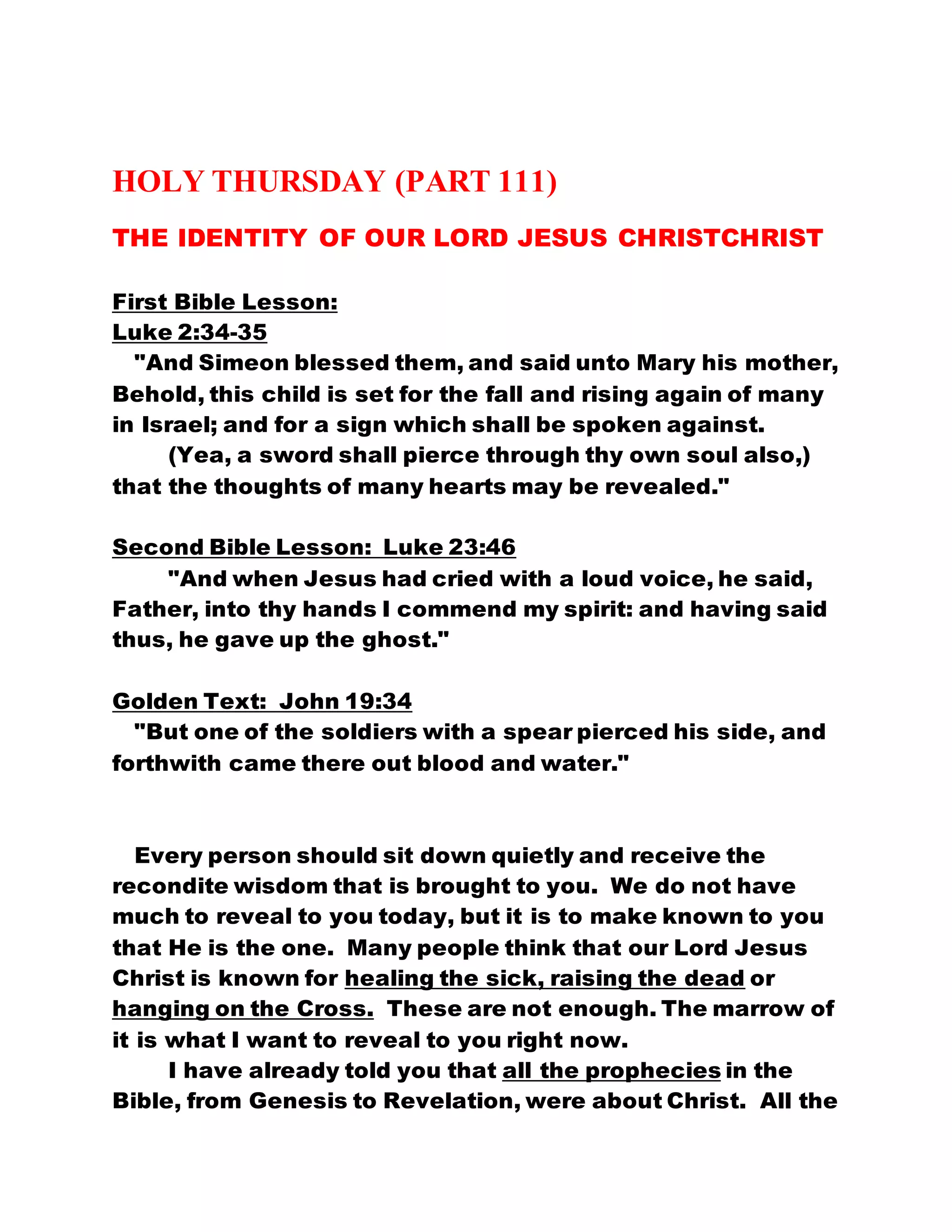 HOLY THURSDAY (PART 111)
THE IDENTITY OF OUR LORD JESUS CHRISTCHRIST
First Bible Lesson:
Luke 2:34-35
"And Simeon blessed them, and said unto Mary his mother,
Behold, this child is set for the fall and rising again of many
in Israel; and for a sign which shall be spoken against.
(Yea, a sword shall pierce through thy own soul also,)
that the thoughts of many hearts may be revealed."
Second Bible Lesson: Luke 23:46
"And when Jesus had cried with a loud voice, he said,
Father, into thy hands I commend my spirit: and having said
thus, he gave up the ghost."
Golden Text: John 19:34
"But one of the soldiers with a spear pierced his side, and
forthwith came there out blood and water."
Every person should sit down quietly and receive the
recondite wisdom that is brought to you. We do not have
much to reveal to you today, but it is to make known to you
that He is the one. Many people think that our Lord Jesus
Christ is known for healing the sick, raising the dead or
hanging on the Cross. These are not enough. The marrow of
it is what I want to reveal to you right now.
I have already told you that all the prophecies in the
Bible, from Genesis to Revelation, were about Christ. All the
 