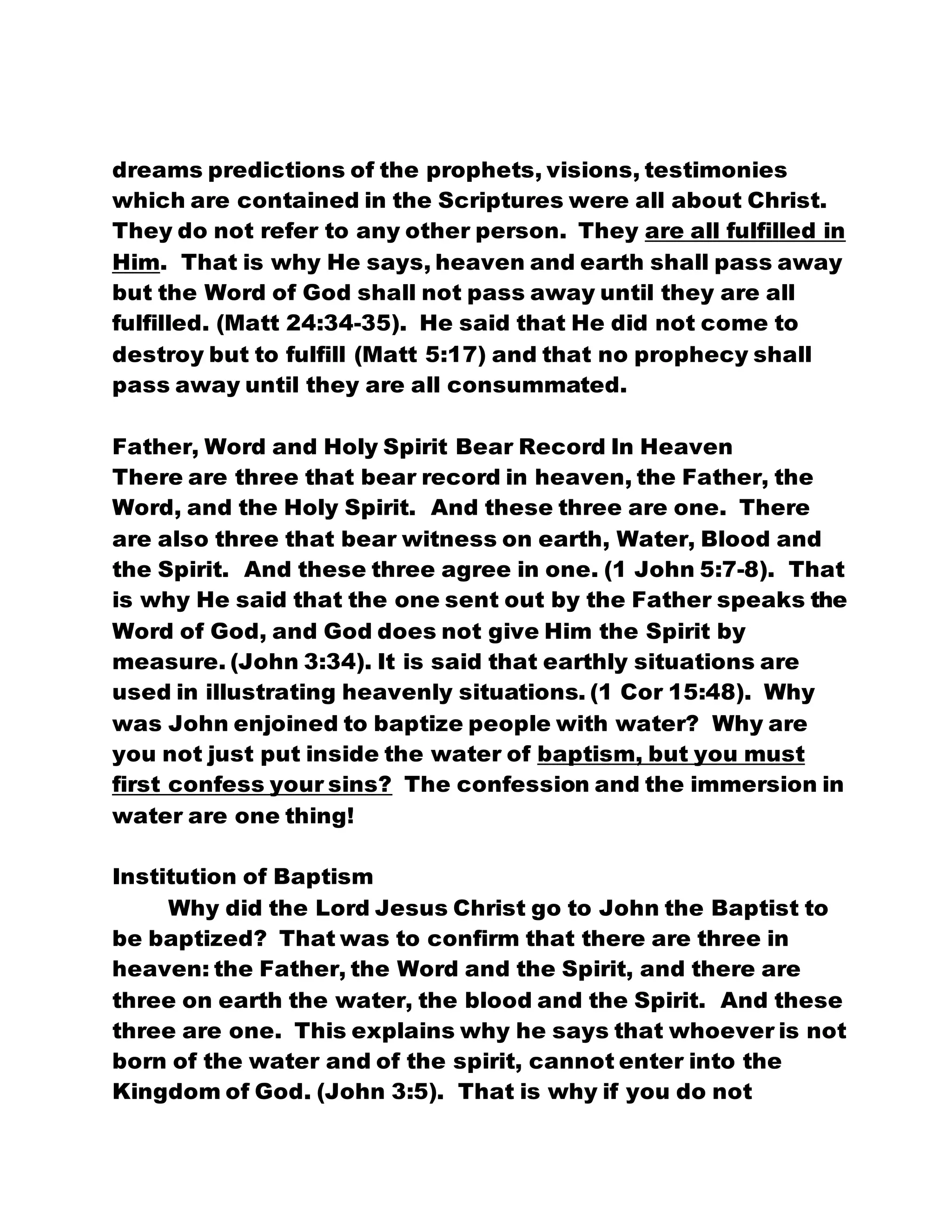 dreams predictions of the prophets, visions, testimonies
which are contained in the Scriptures were all about Christ.
They do not refer to any other person. They are all fulfilled in
Him. That is why He says, heaven and earth shall pass away
but the Word of God shall not pass away until they are all
fulfilled. (Matt 24:34-35). He said that He did not come to
destroy but to fulfill (Matt 5:17) and that no prophecy shall
pass away until they are all consummated.
Father, Word and Holy Spirit Bear Record In Heaven
There are three that bear record in heaven, the Father, the
Word, and the Holy Spirit. And these three are one. There
are also three that bear witness on earth, Water, Blood and
the Spirit. And these three agree in one. (1 John 5:7-8). That
is why He said that the one sent out by the Father speaks the
Word of God, and God does not give Him the Spirit by
measure. (John 3:34). It is said that earthly situations are
used in illustrating heavenly situations. (1 Cor 15:48). Why
was John enjoined to baptize people with water? Why are
you not just put inside the water of baptism, but you must
first confess your sins? The confession and the immersion in
water are one thing!
Institution of Baptism
Why did the Lord Jesus Christ go to John the Baptist to
be baptized? That was to confirm that there are three in
heaven: the Father, the Word and the Spirit, and there are
three on earth the water, the blood and the Spirit. And these
three are one. This explains why he says that whoever is not
born of the water and of the spirit, cannot enter into the
Kingdom of God. (John 3:5). That is why if you do not
 