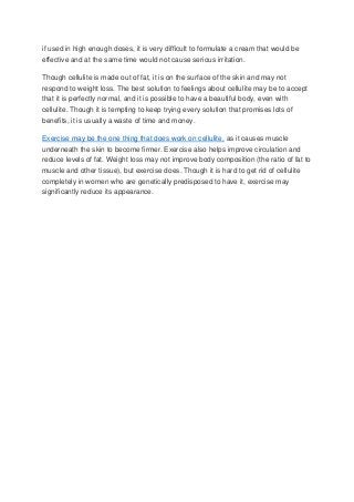 if used in high enough doses, it is very difficult to formulate a cream that would be
effective and at the same time would not cause serious irritation.
Though cellulite is made out of fat, it is on the surface of the skin and may not
respond to weight loss. The best solution to feelings about cellulite may be to accept
that it is perfectly normal, and it is possible to have a beautiful body, even with
cellulite. Though it is tempting to keep trying every solution that promises lots of
benefits, it is usually a waste of time and money.
Exercise may be the one thing that does work on cellulite, as it causes muscle
underneath the skin to become firmer. Exercise also helps improve circulation and
reduce levels of fat. Weight loss may not improve body composition (the ratio of fat to
muscle and other tissue), but exercise does. Though it is hard to get rid of cellulite
completely in women who are genetically predisposed to have it, exercise may
significantly reduce its appearance.

 