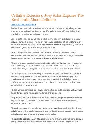 Cellulite Exercises: Joey Atlas Exposes The
Real Truth About Cellulite
joey atlas reviews
Ladies, if you have cellulite and are not familiar with the name Joey Atlas you may
want to get acquainted. Mr. Atlas is a certified private physical fitness trainer that
specializes in the female body composition.
Joey is certain that he knows the secret of getting rid of dimpled, lumpy skin using
only one simple technique.. his theory has proven solid results time and time again
for women all over the world. This super cellulite removal program really works, no
matter what your size, shape, or age happens to be.
When most people hear the word cellulite we immediately think of fat. That is
because we have been conditioned to believe that if we have this cottage cheese like
texture on our skin, we have consumed too many fatty foods.
The truth is we all need fat in our diets in order to be healthy, too much of course is
not good for anyone but it isn't the sole cause of cellulite. Once I learned the true
culprit behind my cellulite problem it was much easier to understand, and remove.
This orange peel substance is not just a fat problem, or a skin issue.. it's actually a
muscle-tissue problem caused by a condition known as muscular atrophy. This
simply means that the tissue/muscle layer that is located directly below the skins
surface has become weak, and saggy due to the lack of stimulation that has been
provided to this particular area.
This is why none of those expensive creams, lotions, scrubs, and gels will ever work.
Same thing goes for massages, machines, and brushes too.
Stop wasting your time, and money on these products, it is physically impossible for
any of these products to reach the muscles for the stimulation that is needed to
remove cellulite chunks.
The only way to remove cellulite completely is by reversing muscle atrophy, this can
only be done with special exercise. A typical workout that uses common exercise can
actually cause you to have more lumps, and dimples.
The cellulite exercises Joey Atlas provides in his system go to work immediately to
gently stimulate the bands of muscle and tissue that are directly responsible for

 