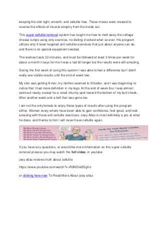 keeping the skin tight, smooth, and cellulite free. These moves were created to
reverse the effects of muscle atrophy from the inside out.
This super cellulite removal system has taught me how to melt away the cottage
cheese lumps using only exercise, no dieting involved what so ever. His program
utilizes only 9 laser targeted anti cellulite exercises that just about anyone can do,
and there is no special equipment needed.
The workout lasts 22 minutes, and must be followed at least 3 times per week for
about a month it says for me it was a tad bit longer but the results were still amazing.
During the first week of using this system I was able to feel a difference but I didn't
really see visible results until the end of week two.
My skin was getting firmer, my clothes seemed to fit better, and I was beginning to
notice that I had more definition in my legs. At the end of week four I was almost
swimsuit ready, except for a small chunky spot toward the bottom of my butt cheek.
After another week and a half that was gone too.
I am not the only female to enjoy these types of results after using this program
either. Women every where have been able to gain confidence, feel great, and look
amazing with these anti cellulite exercises. Joey Atlas is most definitely a pro at what
he does, and thanks to him I will never have cellulite again.

If you have any questions, or would like more information on this super cellulite
removal process you may watch the full video, in youtube:
joey atlas reviews-truth about cellulite
https://www.youtube.com/watch?v=R0NDIeSSgVo
or clicking here now To Read More About joey atlas

 