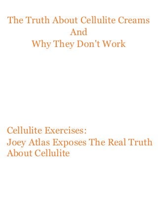 The Truth About Cellulite Creams
And
Why They Don't Work

Cellulite Exercises:
Joey Atlas Exposes The Real Truth
About Cellulite

 