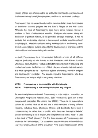 religion of their own choice and to be faithful to it in thought, word and deed.
It raises no money for religious purposes, and has no seminaries or clergy.


Freemasonry has no sacred literature of its own nor dietary laws, hymnologies
or distinctive Masonic prayers like the Lord’s Prayer or the Ave Maria.
Although the ritual of Freemasonry does have some religious flavour, it
involves no form of adoration or worship. Religious discussion, along with
discussion of political matters, is not permitted at lodge meetings. It has no
symbols that are innately religious in the sense of symbols found in a church
or synagogue. Masonic symbols (being working tools in the building trade)
are not sacred objects but are related to the development of character and the
relationship of one human being with another.


In short, Freemasonry is a non-sectarian fraternity of men of all different
religions (including but not limited to both Protestant and Roman Catholic
Christians, Jews, Muslims, Hindus and Buddhists) who meet in fellowship and
brotherhood under the Fatherhood of God. As a most ancient ethical society,
it is what it purports to be - “a peculiar system of morality, veiled in allegory,
and illustrated by symbols”. Any people, including Freemasons, who treat
Freemasonry as being a religion are gravely mistaken.


MYTH:     Freemasonry is incompatible with Christianity.
FACT:     Freemasonry is not incompatible with any religion.


As has already been mentioned, Freemasonry is not a religion. In addition, as
Christopher Knight and Robert Lomas, both Freemasons, point out in their
monumental best-seller The Hiram Key (1997): “There is no supernatural
content to Masonic ritual at all and this is why members of many different
religions, including Jews, Christians, Hindus and Buddhists, have fount it
complementary to, rather than in conflict with, their own theological beliefs.”
Since Freemasonry is not a religion, the comprehensive name, “God”, is used
in the ritual of “Craft Masonry” (the first three degrees of Freemasonry, also
known as the “Blue Lodge”). On occasions, special titles are accorded to God
(eg "The Great Architect of the Universe", "The Grand Geometrician of the
 