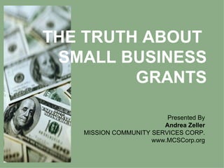 THE TRUTH ABOUT  SMALL BUSINESS GRANTS Presented By Andrea Zeller MISSION COMMUNITY SERVICES CORP. www.MCSCorp.org 