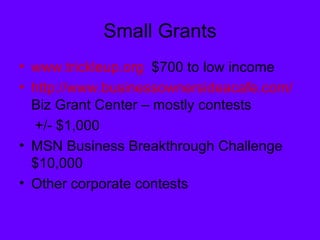 Small Grants www.trickleup.org   $700 to low income http://www.businessownersideacafe.com/  Biz Grant Center – mostly contests  +/- $1,000 MSN Business Breakthrough Challenge  $10,000 Other corporate contests 