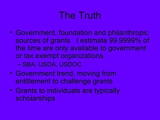 The Truth Government, foundation and philanthropic sources of grants  I estimate 99.9999% of the time are only available to government or tax exempt organizations. SBA, USDA, USDOC Government trend, moving from entitlement to challenge grants Grants to individuals are typically scholarships 