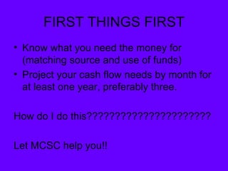 FIRST THINGS FIRST Know what you need the money for (matching source and use of funds) Project your cash flow needs by month for at least one year, preferably three. How do I do this?????????????????????? Let MCSC help you!! 