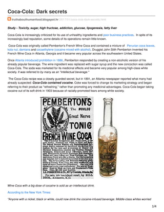 Coca-Cola: Dark secrets
truthabouthumanfood.blogspot.hr /2017/01/coca-cola-dark-secrets.html
Study - Toxicity, sugar, high fructose, addiction, glucose, lipogenesis, fatty liver
Coca-Cola is increasingly criticized for its use of unhealthy ingredients and poor business practices. In spite of its
increasingly bad reputation, some details of its operations remain little-known.
Coca-Cola was originally called Pemberton's French Wine Coca and contained a mixture of Peruvian coca leaves,
kola nut, damiana and cocaethylene (cocaine mixed with alcohol). Druggist John Stith Pemberton invented his
French Wine Coca in Atlanta, Georgia and it became very popular across the southeastern United States.
Once Atlanta introduced prohibition in 1886, Pemberton responded by creating a non-alcoholic version of his
already popular beverage. The wine ingredient was replaced with sugar syrup and the new concoction was called
Coca-Cola. The soda was marketed for its medicinal eﬀects and became very popular among high-class white
society. It was referred to by many as an "intellectual beverage."
The Coca-Cola recipe was a closely guarded secret, but in 1891, an Atlanta newspaper reported what many had
already suspected: Coca-Cola contained cocaine. Coke was forced to change its marketing strategy and began
referring to their product as "refreshing," rather than promoting any medicinal advantages. Coca-Cola began taking
cocaine out of its soft drink in 1903 because of racially-promoted fears among white society.
Wine Coca with a big dose of cocaine is sold as an intellectual drink.
According to the New York Times:
"Anyone with a nickel, black or white, could now drink the cocaine-infused beverage. Middle-class whites worried
1/4
 