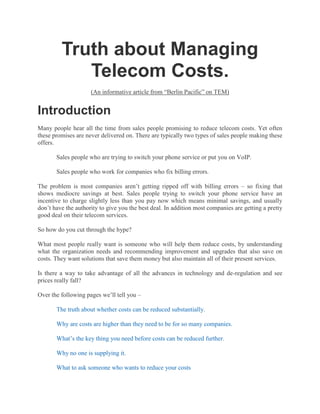 Truth about Managing Telecom Costs.<br />(An informative article from “Berlin Pacific” on TEM)<br />Introduction<br />Many people hear all the time from sales people promising to reduce telecom costs. Yet often these promises are never delivered on. There are typically two types of sales people making these offers.<br />Sales people who are trying to switch your phone service or put you on VoIP.<br />Sales people who work for companies who fix billing errors.<br />The problem is most companies aren’t getting ripped off with billing errors – so fixing that shows mediocre savings at best. Sales people trying to switch your phone service have an incentive to charge slightly less than you pay now which means minimal savings, and usually don’t have the authority to give you the best deal. In addition most companies are getting a pretty good deal on their telecom services.<br />So how do you cut through the hype?<br />What most people really want is someone who will help them reduce costs, by understanding what the organization needs and recommending improvement and upgrades that also save on costs. They want solutions that save them money but also maintain all of their present services.<br />Is there a way to take advantage of all the advances in technology and de-regulation and see prices really fall?<br />Over the following pages we’ll tell you – <br />The truth about whether costs can be reduced substantially.<br />Why are costs are higher than they need to be for so many companies.<br />What’s the key thing you need before costs can be reduced further.<br />Why no one is supplying it.<br />What to ask someone who wants to reduce your costs<br />What else to look out for.<br />What the optimal process is for reducing costs<br />What you can delegate<br /> <br />The Truth About Telecom Costs<br />Our review of the spending of 80 small and mid size companies (0-10,000 employees) shows that.<br />Companies with 50+ office employees spend $1,000 per office employee per year on non-wireless voice and data services. These companies can typically achieve the same level of service by spending $500 per employee per year and saving 50% of their annual telecom budget. <br />Many companies with under 50 employees spend closer to $500 per office employee per year, while many spend closer to $1,000 per office employee per year. This is because they have less complex environments. <br />Achieving a low level of spending requires not just a sustained commitment of time by an employee or an outside consultant, but more information than is provided by vendor bills. <br />Many telecom services have stayed fairly stable, many services have greatly fallen in price. Sometimes these prices are publicly advertised, while often they’re available only to select channels and business partners. <br /> <br />Why are costs so high?<br />Many companies' vendors do not provide their clients the information they need to improve their buying any further. The internal staff has no time for further analysis and additional vendor management. Vendors are willing to help, but have no incentive to decrease their sales to you.<br />What FREE information does each of your telecom vendors give you to help you make an informed buying decision? Clear and usable inventories of services purchased, competitive quotes from other vendors, lists of potentially underutilized services?<br />To ask this is to answer it. Why would any vendor voluntarily try to reduce the revenue they get from you?<br />When managing telecom, you’ve probably found that it is almost impossible to objectively answer even the most basic questions:<br />What exactly are we paying for? <br />Do our inventories match up with our invoices? <br />Are we paying too much? <br />Can we negotiate better contracts? <br />Are we paying different amounts in different locations for the same services? <br />Where are all of our telecom services? <br />Are we paying for unused lines and services? <br />Are we over capacity? <br />Because people aren’t given the information they need to make a fully informed buying decision they can’t know if –<br />They’re buying services they no longer need. <br />If they’re paying above market rates for the services they do need. <br />If the bills are correct or if the contract is being read in their favor. <br /> <br />What’s the key to managing costs?<br />An inventory.<br />That’s the key.<br />Most people know what key services they’re purchasing, but they don’t have an inventory listing in one place all the services they’re purchasing. Therefore they don’t really know what they’re buying, nor do they need more that the list of key services to keep things running.<br />However it is impossible to reduce costs to the minimum without an inventory that lists every single line and phone number and usage based service, and for each one lists -<br />What vendor supplies it <br />The account number <br />What location it services <br />What type of service it is <br />Why it is needed <br />Confirmation it is working / in use. <br />The phone number or circuit number <br />The hunt group <br />The termination number when needed (i.e. 800#s) <br />The total cost <br />The monthly base cost <br />The volume of usage and its cost per unit <br />The date of the invoice the information comes from <br />The vendor’s phone # <br />The billing address <br />The contract term and end date <br />That is as many as 16 data points for every single line and phone number and usage based service.<br />The inventory can be a database or even an excel sheet or some sort of on or offline application. The key point is that it contains all the data in on place in a database friendly format for everything you purchase.<br />What most people have is a pile of phone and data bills that doesn’t give you that information in one unified view, and a list of key services whose cost doesn’t equal the vendor bills.<br />When the data is in one unified view you or someone else can then easily determine –<br />If you’re being double billed for the same service. <br />How much capacity you have. <br />If there are unused services or excess capacity <br />If you’re paying different prices for the same service <br />How much the lowest market rates will save you <br /> <br />Why you haven’t been given the key to managing costs<br />The primary reason of course is that it is a lot of work. <br />Why people don’t do it internally<br />Doing this for a company with 100 employees can take someone an entire week.<br />Why doesn’t the phone company do it?<br />The phone company has no incentive to make sure that its clients aren’t buying services they don’t need. Nor does it want to point out that you’re being charged different amounts at different locations. That would cut in to their revenue. It doesn’t matter if they’re an existing vendor or a new vendor.<br />Why don’t telecom expense reduction companies do it?<br />Primarily because they focus on billing errors. Even if they have the expertise to create an inventory, they’d also need the expertise to do something useful with the information. They’d have to understand why you’re buying what you need and how it all ties together, and they’d also have to know what the best rates are in your market and what your vendor’s willing to negotiate. That’s a very different skill set than fixing billing errors. Unfortunately for them billing errors aren’t as significant as they once were.<br />Other companies that want to reduce you phone bills work for the phone company and just want to switch your service. The more you spend the fatter their commissions. They don’t work for you, and they can still save you a little money by switching you. So why do all that work to make a sale? The data might even show you’re better off sticking with your existing provider as long as you make a few changes to your plan.<br /> <br />What you must get from any company that wants to reduce your telecom costs<br />An inventory.<br />You want to make sure they volunteer to give you an inventory as one of the deliverables. Make sure you see a sample.<br />Any company that wants to reduce your costs must be able to analyze your bills and produce an inventory. They’ll probably have some basic questions for you, and you should supply them with your lists of key services. But on the whole they’ll prepare one for you, and call your voice and data vendors with all their questions.<br />If they don’t have visibility in to exactly what you’re buying and why - they can’t make sure you’re buying only what you need, paying the amount in your contract, and getting it at the lowest price.<br /> <br />What else should I look out for?<br />Look for the following:<br />Again - they must offer to give you an inventory. <br />What kind of results do they get? Do their clients save 50% and end up spending $500 per employee per year? <br />They’ll analyze your inventory for you, and find billing errors, unused services, and better rates. <br />They understand voice and data services and how they integrate offices and equipment. You don’t want someone who will try to disconnect your important services. <br />The understand how to find and fix billing errors, and get your vendors to return the money. <br />They must know what are the lowest market rates for different services. Every city has unique for some services. Knowing what you can and can’t negotiate on is key. People with the right connections can get lower rates from their people than you can calling up the phone company yourself. <br />They must not just advise, but implement all the ideas you approve. They must be able to track open billing issues which can take months for vendors to resolve. <br />Insist on documentation. <br />All of this takes time, and they must be willing to work with your for months or even a year if needed. <br /> <br />What is the best process for reducing telecom costs?<br />In order to achieve the optimal cost of around $500 per office employee per year, you should expect the following process. The key is get the additional information needed to make a more informed buying decision. Preferably you want someone else to do all the work for you so you have time to do your job.<br />The Inventory<br />First you have to be given or create an inventory of all your services. As explained above it must list exactly what is being bought and how much it costs.<br />Reviewing the inventory<br />Next someone has to review every single entry in the inventory and ask three questions about each one.<br />Is this the right price? Or are we being misbilled according to the contract or our quotes? <br />Is this service really being used? If it is being used, is it underutilized, could it be consolidated with other services? <br />Is this the best market rate for this service? Can we get such a rate from our provider or only from another provider? What are our options. <br />In order to do so the person doing the work has to understand how to<br />Compare contracts and quotes with your bills and determine if they’re correct. <br />Get and use usage data, how to test if a service is in use, determine what the capacity need of an office are, how and why people use different services. <br />Reviewing the proposal<br />Now you can review the information to make a fully informed decision. You should get a proposal or other information showing you.<br />The billing errors that are being fixed. <br />The services that you probably want to get rid of and consolidate. <br />What kind of rates you can get on the services you want to keep. <br />You can then decide how to proceed.<br />Implementation<br />Now it is time for everyone to implement your decisions.<br />Billing errors are tracked and confirmed fixed. <br />The services you don’t need are removed, and the rest are consolidated. <br />New contracts are drawn up and implemented by your vendors. <br />Documentation<br />Now it is time for people to confirm all the problems have been fixed. This means checking the bills to ensure that they are correct and:<br />Errors are fixed and refund checks were issued. <br />You’re no longer being billed for extraneous services. <br />Your new bills reflect your new contracts. <br />Your expected savings have materialized. <br />Typically all changes have to be tracked and confirmed. Phone companies, especially people signing contracts with their incumbent vendor, often screw up new phone bills. It is therefore very important to track all the issues with each bill month after month until they’re all fixed.<br />All in all this process will probably take your people at least one hour for every employee you have. So if you have 500 employees someone has to spend 25% of their time on this project. Fortunately doing it right the first time means you can probably spend less in a couple years when it is time to do it again.<br /> <br />Can you delegate or outsource this?<br />Most of this can be delegated our outsourced. However the decision maker in charge of voice and data services must approve all changes. If the decisions are properly presents most changes will be no brainers –<br />Terminating unused services. <br />Fixing billing errors <br />Signing new lower cost contracts. <br />However when saving money involves consolidating services or installing new services, decision maker must take the time to understand their options. Since such changes always involve many thousands to tens of thousands a year, it is worth spending a few minutes or a couple hours approving them. Often if a change is needed, usually someone on staff or one’s PBX vendor can make the change.<br />If you delegate or outsource it has to be to someone who has the time and expertise. Unfortunately most employees who have the skill set to do this are busy building the business and can’t focus on these details that are far removed from taking care of clients. In regards to outsourcing, most companies focus on billing errors or switching you to another carrier so they don’t save their clients 50%. They don’t have the time and expertise to manage telecom costs more intensively.<br />There are a few companies which do help clients with more than just billing errors and act as advocates for their clients. Primarily they focus on the largest accounts. (There are also firms which claim to do more that focus on billing errors, but in fact do not. Since billing errors are only 10-15% of the savings this is a problem.)<br />