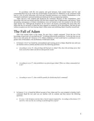 In accordance with His own purpose and good pleasure, God created Adam and Eve and
commanded them not to eat of the tree of knowledge of good and evil. Obedience to the command would
lead to a life of joyful fellowship with God and continued dominion over creation. Disobedience to the
command would lead to spiritual and physical death and all the accompanying maladies.
     Adam and Eve were tempted and disobeyed the command. Because of their disobedience, their
fellowship with God was broken and they fell from their original state of righteousness and holiness. These
devastating consequences of Adam’s disobedience were not limited to him, but resulted in the fall of the
entire human race. Although the Scriptures do not remove all mystery surrounding this great truth, they
affirm that the sin and guilt of Adam has been imputed or credited to all his descendants, and that all men
without exception are now born bearing Adam’s fallen nature and exhibiting Adam’s hostility toward God.


The Fall of Adam
    After God created Adam in His image, He gave him a simple command: “From the tree of the
knowledge of good and evil you shall not eat.” A warning followed this prohibition: “In the day that you eat
from it you will surely die” (Genesis 2:17). Adam’s obedience to God would lead to a continued or even
greater state of blessedness. His disobedience would lead to death.

1.   In Genesis 2:16-17 are found the commandment and warning given to Adam. Read the text until you
     are familiar with its contents and then answer the following questions:

     a.   According to verse 16, what privilege did God give to Adam? How does this privilege prove that
          God cared about Adam and did not disregard his needs?




     b.   According to verse 17, what prohibition was placed upon Adam? What was Adam commanded not
          to do?




     c.   According to verse 17, what would be penalty for disobeying God’s command?




2.   In Genesis 3:1-6, is found the biblical account of how Adam and Eve were tempted to disobey God’s
     command. Read the text until you are familiar with its contents and then answer the following
     questions:

     a.   In verse 1, the Scriptures declare that a literal serpent tempted Eve. According to Revelation 12:9
          and 20:2, who was the one working in and through the serpent?




                                                                                                                5
 