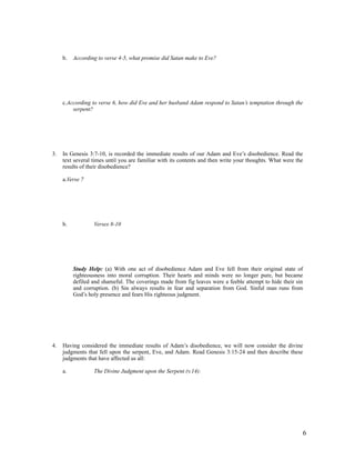 b.   According to verse 4-5, what promise did Satan make to Eve?




     c.According to verse 6, how did Eve and her husband Adam respond to Satan’s temptation through the
         serpent?




3.   In Genesis 3:7-10, is recorded the immediate results of our Adam and Eve’s disobedience. Read the
     text several times until you are familiar with its contents and then write your thoughts. What were the
     results of their disobedience?

     a.Verse 7




     b.           Verses 8-10




          Study Help: (a) With one act of disobedience Adam and Eve fell from their original state of
          righteousness into moral corruption. Their hearts and minds were no longer pure, but became
          defiled and shameful. The coverings made from fig leaves were a feeble attempt to hide their sin
          and corruption. (b) Sin always results in fear and separation from God. Sinful man runs from
          God’s holy presence and fears His righteous judgment.




4.   Having considered the immediate results of Adam’s disobedience, we will now consider the divine
     judgments that fell upon the serpent, Eve, and Adam. Read Genesis 3:15-24 and then describe these
     judgments that have affected us all:

     a.           The Divine Judgment upon the Serpent (v.14):




                                                                                                           6
 