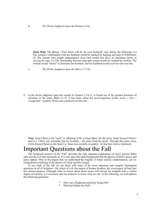 b.           The Divine Judgment upon the Woman (v.16):




          Study Help: The phrase, “Your desire will be for your husband” may denote the following: (1)
          The woman’s relationship with her husband would be marked by longing and lack of fulfillment;
          (2) The woman who sought independence from God would now have an inordinate desire or
          craving for man. (3) The relationship between man and woman would be marked by conflict. The
          woman would “desire” to dominate her husband, and her husband would exert his rule over her.

     c.           The Divine Judgment upon the Man (v.17-19):




5.   In the divine judgment upon the serpent in Genesis 3:14-15, is found one of the greatest promises of
     salvation in the entire Bible (v.15). It has been called the protevangelium [Latin: proto = first +
     evangelium = gospel]. Write your comments on this text.




     Note: Jesus Christ is the “seed” or offspring of the woman Mary. On the cross, Satan bruised Christ’s
     heel (i.e. Christ was wounded, but not mortally – He arose from the dead). Through that same cross,
     Christ bruised Satan on the head (i.e. Satan was mortally wounded – he has been forever defeated).

Important Questions about the Fall
     The Scriptural account of the “Fall” provides the only adequate explanation of man’s present fallen
state and the evil that surrounds us. It is also upon this dark background that the glories of God’s mercy and
grace appear. Only to the degree that we understand the tragedy of Adam and his condemnation, can we
comprehend something of the glories of Christ and His Gospel.
     In our study of the fall, we are faced with some of the most important and complex theological
questions in all of Scripture - the origin of evil, the nature of human freedom, the sovereignty of God, and
His eternal purpose. Although what we know about these issues will always be mingled with a certain
degree of mystery, it is necessary that we endeavor to know what we can. In the following, we will address
the following questions:

                                  *   How can a Righteous and Holy being Fall?
                                  *   Did God Ordain the Fall?


                                                                                                             7
 