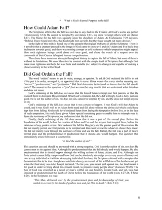 *     What is God’s Eternal Purpose in the fall?

How Could Adam Fall?
     The Scriptures affirm that the fall was not due to any fault in the Creator. All God’s works are perfect
(Deuteronomy 32:4), He cannot be tempted by sin (James 1:13), nor does He tempt others with sin (James
1:13). The blame for the fall rests squarely upon the shoulders of Adam. As Ecclesiastes 7:29 declares,
“Behold, I have found only this, that God made men upright, but they have sought out many devices.”
     In the light of this truth is found one of the greatest theological problems in all the Scriptures - How is
it possible that a creature created in the image of God came to chose evil and sin? Adam and Eve had a true
inclination towards good, and there was nothing corrupt or evil in them to which temptation might appeal.
How such righteous beings could chose evil over good, and chose the words of a serpent over the
commands of their Creator is beyond human comprehension.
     There have been numerous attempts throughout history to explain the fall of Adam, but none of them is
without its limitations. We must therefore be content with the simple truth of Scripture that although God
made man righteous and holy, he was finite and mutable (i.e. subject to change) and capable of making a
choice contrary to the will of God.

Did God Ordain the Fall?
     The word “ordain” means to put in order, arrange, or appoint. To ask if God ordained the fall is to ask
if He put it in order, arranged it, or appointed that it occur. Other words that carry similar meaning are:
“decree,” “predetermine,” and “predestine.” Did God determine beforehand or decree that the fall should
occur? The answer to this question is “yes”, but we must be very careful that we understand what this does
and does not mean.
     God’s ordaining of the fall does not mean that He forced Satan to tempt our first parents, or that He
coerced them to disregard His command. What God’s creatures did, they did willingly. God is holy, just and
good. He is not the author of sin, He does not sin, cannot be tempted by sin, and He does not tempt anyone
to sin.
     God’s ordaining of the fall does mean that it was certain to happen. It was God’s will that Adam be
tested, and it was God’s will to let Adam both stand and fall alone without the divine aid which could have
kept him from falling. God could have hindered Satan from laying the temptation before Eve, or in the face
of such temptation, He could have given Adam special sustaining grace to enable him to triumph over it.
From the testimony of Scriptures, we understand that He did not.
     Finally, God’s ordaining of the fall does mean that it was a part of His eternal plan. Before the
foundation of the world, before the creation of Adam and Eve and the serpent that tempted them, before the
existence of any garden or tree, God ordained the fall for His glory and the greater good of His creation. He
did not merely permit our first parents to be tempted and then wait to react to whatever choice they made.
He did not merely look through the corridors of time and see the fall. Rather, the fall was a part of God’s
eternal plan and He predetermined or predestined that it should and would happen. The question that
immediately arises from such a statement is:
                                      “Is God the author of sin?”

This question can and should be answered with a strong negative. God is not the author of sin, nor does He
coerce men to sin against Him. Although He predetermined that the fall should and would happen, He also
predetermined that it should happen through the willing actions of Satan, Adam, and Eve. Although our
finite minds cannot fully comprehend how God can be absolutely sovereign over every event of history and
over every individual act without destroying individual freedom, the Scriptures abound with examples that
demonstrate this to be true. Joseph was sold into slavery as a result of the willful sin of his brothers and yet
when the final story was told, Joseph declared, “As for you, you meant evil against me, but God meant it
for good in order to bring about this present result, to preserve many people alive” (Genesis 50:20). The
Son of God was crucified as a result of man’s willful sin and hostility toward God, and yet, God had
ordained or predetermined the death of Christ before the foundation of the world (Acts 4:27-28; I Peter
1:20). In the Scriptures we read:
         “This Man, delivered over by the predetermined plan and foreknowledge of God, you
         nailed to a cross by the hands of godless men and put Him to death” (Acts 2:23).




                                                                                                               8
 