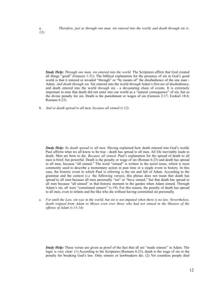 a.              Therefore, just as through one man, sin entered into the world, and death through sin (v.
12):




       Study Help: Through one man, sin entered into the world. The Scriptures affirm that God created
       all things “good” (Genesis 1:31). The biblical explanation for the presence of sin in God’s good
       world is that it entered or invaded “through” or “by means of” the disobedience of the one man -
       Adam. And death through sin. Sin entered into the world through Adam’s first act of disobedience,
       and death entered into the world through sin - a devastating chain of events. It is extremely
       important to note that death did not enter into our world as a “natural consequence” of sin, but as
       the divine penalty for sin. Death is the punishment or wages of sin (Genesis 2:17; Ezekiel 18:4;
       Romans 6:23).

b.     And so death spread to all men, because all sinned (v.12):




       Study Help: So death spread to all men. Having explained how death entered into God’s world,
       Paul affirms what we all know to be true - death has spread to all men. All life inevitably leads to
       death. Men are born to die. Because all sinned. Paul’s explanation for the spread of death to all
       men is brief, but powerful. Death is the penalty or wage of sin (Roman 6:23) and death has spread
       to all men, because “all sinned.” The word “sinned” is written in the aorist tense, which is most
       commonly used to describe a momentary action in past time or a single event in history. In this
       case, the historic event to which Paul is referring is the sin and fall of Adam. According to the
       grammar and the context (i.e. the following verses), this phrase does not mean that death has
       spread to all men because all men personally “sin” or “have sinned,” but that death has spread to
       all men because “all sinned” in that historic moment in the garden when Adam sinned. Through
       Adam’s sin, all were “constituted sinners” (v.19). For this reason, the penalty of death has spread
       to all men, even to infants and the like who die without having committed sin personally.

c.     For until the Law, sin was in the world, but sin is not imputed when there is no law. Nevertheless,
       death reigned from Adam to Moses even over those who had not sinned in the likeness of the
       offense of Adam (v.13-14):




       Study Help: These verses are given as proof of the fact that all are “made sinners” in Adam. The
       logic is very clear: (1) According to the Scriptures (Romans 6:23), death is the wage of sin or the
       penalty for breaking God’s law. Only sinners or lawbreakers die. (2) Yet countless people died



                                                                                                          12
 