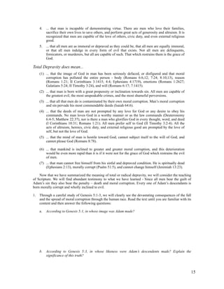 4.   ... that man is incapable of demonstrating virtue. There are men who love their families,
          sacrifice their own lives to save others, and perform great acts of generosity and altruism. It is
          recognized that men are capable of the love of others, civic duty, and even external religious
          good.
     5.   ... that all men are as immoral or depraved as they could be, that all men are equally immoral,
          or that all men indulge in every form of evil that exists. Not all men are delinquents,
          fornicators, or murderers, but all are capable of such. That which restrains them is the grace of
          God.

Total Depravity does mean...
     (1) ... that the image of God in man has been seriously defaced, or disfigured and that moral
         corruption has polluted the entire person - body (Romans 6:6,12; 7:24; 8:10,13), reason
         (Romans 1:21; II Corinthians 3:1415; 4:4; Ephesians 4:1719), emotions (Romans 1:2627;
         Galatians 5:24; II Timothy 3:24), and will (Romans 6:17; 7:1415).
     (2) ... that man is born with a great propensity or inclination towards sin. All men are capable of
         the greatest evil, the most unspeakable crimes, and the most shameful perversions.
     (3) ... that all that men do is contaminated by their own moral corruption. Man’s moral corruption
         and sin pervade his most commendable deeds (Isaiah 64:6).
     (4) ... that the deeds of man are not prompted by any love for God or any desire to obey his
         commands. No man loves God in a worthy manner or as the law commands (Deuteronomy
         6:4-5; Matthew 22:37), nor is there a man who glorifies God in every thought, word, and deed
         (I Corinthians 10:31; Romans 1:21). All men prefer self to God (II Timothy 3:2-4). All the
         acts of altruism, heroics, civic duty, and external religious good are prompted by the love of
         self, but not the love of God.
     (5) ... that the mind of man is hostile toward God, cannot subject itself to the will of God, and
         cannot please God (Romans 8:78).

     (6) ... that mankind is inclined to greater and greater moral corruption, and this deterioration
         would be even more rapid than it is if it were not for the grace of God which restrains the evil
         of men.
     (7) ... that man cannot free himself from his sinful and depraved condition. He is spiritually dead
         (Ephesians 2:13), morally corrupt (Psalm 51:5), and cannot change himself (Jeremiah 13:23).

    Now that we have summarized the meaning of total or radical depravity, we will consider the teaching
of Scripture. We will find abundant testimony to what we have learned - Since all men bear the guilt of
Adam’s sin they also bear the penalty – death and moral corruption. Every one of Adam’s descendants is
born morally corrupt and wholly inclined to evil.

1.   Through a careful study of Genesis 5:1-3, we will clearly see the devastating consequences of the fall
     and the spread of moral corruption through the human race. Read the text until you are familiar with its
     content and then answer the following questions:

     a.   According to Genesis 5:1, in whose image was Adam made?




     b.   According to Genesis 5:3, in whose likeness were Adam’s descendents made? Explain the
          significance of this truth?



                                                                                                               15
 