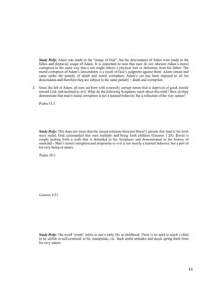 Study Help: Adam was made in the “image of God”, but the descendants of Adam were made in the
     fallen and depraved image of Adam. It is important to note that men do not inherent Adam’s moral
     corruption in the same way that a son might inherit a physical trait or deformity from his father. The
     moral corruption of Adam’s descendants is a result of God’s judgment against them: Adam sinned and
     came under the penalty of death and moral corruption. Adam’s sin has been imputed to all his
     descendants and therefore they are subject to the same penalty – death and corruption.

2.   Since the fall of Adam, all men are born with a morally corrupt nature that is deprived of good, hostile
     toward God, and inclined to evil. What do the following Scriptures teach about this truth? How do they
     demonstrate that man’s moral corruption is not a learned behavior, but a reflection of his very nature?

     Psalm 51:5




     Study Help: This does not mean that the sexual relations between David’s parents that lead to his birth
     were sinful. God commanded that men multiply and bring forth children (Genesis 1:28). David is
     simply putting forth a truth that is defended in the Scriptures and demonstrated in the history of
     mankind – Man’s moral corruption and propensity to evil is not merely a learned behavior, but a part of
     his very being or nature.

     Psalm 58:3




     Genesis 8:21




     Study Help: The word “youth” refers to one’s early life or childhood. There is no need to teach a child
     to be selfish or self-centered, to lie, manipulate, etc. Such sinful attitudes and deeds spring forth from
     his very nature.




                                                                                                              16
 