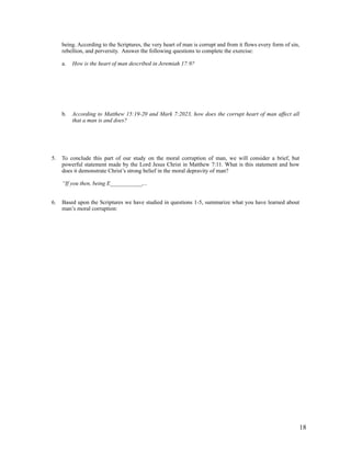 being. According to the Scriptures, the very heart of man is corrupt and from it flows every form of sin,
     rebellion, and perversity. Answer the following questions to complete the exercise:

     a.   How is the heart of man described in Jeremiah 17:9?




     b.   According to Matthew 15:19-20 and Mark 7:2023, how does the corrupt heart of man affect all
          that a man is and does?




5.   To conclude this part of our study on the moral corruption of man, we will consider a brief, but
     powerful statement made by the Lord Jesus Christ in Matthew 7:11. What is this statement and how
     does it demonstrate Christ’s strong belief in the moral depravity of man?

     “If you then, being E___________,...


6.   Based upon the Scriptures we have studied in questions 1-5, summarize what you have learned about
     man’s moral corruption:




                                                                                                                 18
 